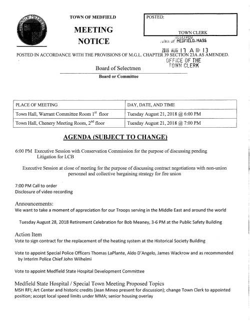 TOWN OF MEDFIELD MEETING NOTICE POSTED: TOWN CLERK ,-it:L-t.1 v c.u , uWn uf MEDFIELD. HASS l018 AUG 11 A II: 13 POSTED IN ACCORDANCE WITH THE PROVISIONS OF M.G.L. CHAPTER 39 SECTION 23A AS AMENDED. OFFICE OF THE Board of Selectmen TOWN CLERK Board or Committee PLACE OF MEETING DAY, DA TE, AND TIME Town Hall, Warrant Committee Room 151 floor Tuesday August 21, 2018@ 6:00 PM Town Hall, Chenery Meeting Room, 2nct floor Tuesday August 21, 2018@ 7:00 PM AGENDA (SUBJECT TO CHANGE) 6:00 PM Executive Session with Conservation Commission for the purpose of discussing pending Litigation for LCB Executive Session at close of meeting for the purpose of discussing contract negotiations with non-union personnel and collective bargaining strategy for fire union 7:00 PM Call to order Disclosure of video recording Announcements: We want to take a moment of appreciation for our Troops serving in the Middle East and around the world Tuesday August 28, 2018 Retirement Celebration for Bob Meaney, 3-6 PM at the Public Safety Building Action Item Vote to sign contract for the replacement of the heating system at the Historical Society Building Vote to appoint Special Police Officers Thomas La Plante, Aldo D' Angelo, James Wackrow and as recommended by Interim Police Chief John Wilhelmi Vote to appoint Medfield State Hospital Development Committee Medfield State Hospital I Special Town Meeting Proposed Topics MSH RFI; Art Center and historic credits (Jean Mineo present for discussion); change Town Clerk to appointed position; accept local speed limits under MMA; senior housing overlay Licenses and Permits (consent agenda) Block Party Permits: Emerson Road Essex Road Kenney Road Martingale Lane Saturday Saturday Saturday Saturday September 15 4-8 PM (rain date 9/16 4-8PM) September 15 4-9 PM (rain date 9/22 4-9PM) September 15 3-8 PM (rain date 9/16 3-7PM) September 15 noon to 7PM Zelus Beer Company requests a one-day wine and malt beverage permit for Friday October 12, 2018 6-12 PM for Scary Movie Night to be held at Trustees property, Rocky Woods Hannah Adams Woman's Club request a one-day wine and malt beverage permit for wine tasting event at The Church of the Advent on Tuesday November 6, 2018 Discussion Item Continue discussion regarding September is Suicide Awareness month Senior Housing Survey Town Administrator position Capital Budget Committee Charter Informational Letter from Jerome McDermott, DCAMM Chief of Staff concerning matters at the hospital site, namely the access road; historic fill; laundry parcel Notice to Attorney General from the Planning Board regarding proposed Zoning By-Law Amendments relative to the Senior Housing Overlay; Public Hearing to be held September 10 at 8:05PM Copy of Medfield Conservation Commission Certificate of Compliance