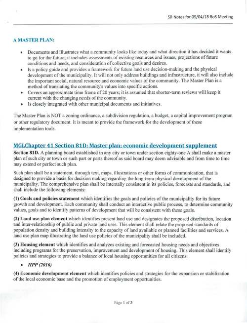 SR Notes for 09/04/18 BoS Meeting A MASTER PLAN: • Documents and illustrates what a community looks like today and what direction it has decided it wants to go for the future; it includes assessments of existing resources and issues, projections of future conditions and needs, and consideration of collective goals and desires. • Is a policy guide and provides a framework for future land use decision-making and the physical development of the municipality. It will not only address buildings and infrastructure, it will also include the important social, natural resource and economic values of the community. The Master Plan is a method of translating the community's values into specific actions. • Covers an approximate time frame of 20 years; it is assumed that shorter-term reviews will keep it current with the changing needs of the community. • Is closely integrated with other municipal documents and initiatives. The Master Plan is NOT a zoning ordinance, a subdivision regulation, a budget, a capital improvement progran1 or other regulatory document. It is meant to provide the framework for the development of these implementation tools. MGLChapter 41Section810: Master plan: economic development supplement Section 81D. A planning board established in any city or town under section eighty-one A shall make a master plan of such city or town or such part or parts thereof as said board may deem advisable and from time to time may extend or perfect such plan. Such plan shall be a statement, through text, maps, illustrations or other forms of communication, that is designed to provide a basis for decis ion making regarding the long-term phys ical development of the municipality. The comprehensive plan shall be internally consi stent in its policies, forecasts and standards, and shall include the following elements: (1) Goals and policies statement which identifies the goals and policies of the municipality for its future growth and development. Each community shall conduct an interactive public process, to determine community values, goals and to identify patterns of development that will be consistent with these goals. (2) Land use plan element which identifies present land use and designates the proposed distribution, location and inter-relationship of public and private land uses. This element shall relate the proposed standards of population density and building intensity to the capacity of land available or planned facilities and services. A land use plan map illustrating the land use policies of the municipality shall be included. (3) Housing element which identifies and analyzes existing and forecasted housing needs and objectives including programs for the preservation, improvement and development of housing. This element shall identify policies and strategies to provide a balance of local housing opportunities for all citizens. • HPP(2016) (4) Economic development element which identifies policies and strategies for the expansion or stabilization of the local economic base and the promotion of employment opportunities. Page I of3 SR Notes for 09/04/18 Bos Meeting (5) Natural and cultural resources element which provides an inventory of the significant natural, cultural and historic resource areas of the municipality, and policies and strategies for the protection and management of such areas. • Existingfrom OSPR (6) Open space and recreation element which provides an inventory of recreational and resources and open space areas of the municipality, and policies and strategies for the management and protection of such resources and areas. • Conditionally approved OSRP (7) Services and facilities element which identifies and analyzes existing and forecasted needs for facilities and services used by the public. (8) Circulation element which provides an inventory of existing and proposed circulation and transportation systems. (9) Implementation program element which defines and schedules the specific municipal actions necessary to achieve the objectives of each element of the master or study plan. Scheduled expansion or replacement of public facilities or circulation system components and the anticipated costs and revenues associated with accomplishment of such activities shall be detailed in this element. This element shall specify the process by which the municipality's regulatory structures shall be amended so as to be consistent with the master plan. Such plan shall be made, and may be added to or changed from time to time, by a majority vote of such planning board and shall be public record. The planning board shall, upon completion of any plan or report, or any change or amendment to a plan or report produced under this section, furnish a copy of such plan or report or amendment thereto, to the department of housing and community development. A city or town which has an established master or study plan under section eighty-one A and applies for a state grant from the commonwealth shall prepare and keep on file within such city or town an economic development supplement; provided, however, that such city or town shall not be required to prepare such supplement if such city or town has a supplement on file. Such supplement shall be at least one page in length and shall contain the goals of the city or town with respect to industrial or commercial development, affordable housing, and preservation of parks and open space. Sample Timeline Task TareetDate Notes 1. Appoint Steering Committee October 16, 2018 • Bos rep • PB rep • WC rep • ConCom I OS&R • PP&BC • others • Town Planner Sample Mission Statement: The Master Plan Steering Committee will advise, guide, and oversee the planning process of the Master Plan. The steering committee will take charge of public outreach, schedule and plan major community-wide planning events, and provide support and feedback to the planning consultant. The steering committee will also ensure that the implementation of the Master Plan is consistent with the plan's guiding principles and long term vision. The steering committee also fosters openness and inclusion in the master planning process through dialogue and communication with internal and external stakeholders. Page 2 of3 SR Notes for 09/04/18 BoS Meeting Meeting frequency - first October 18, 2018 • Discuss charter and general expectations meeting - Oct 18th at 7 pm • Steering Committee roles and responsibilities (third Thursdays of the month at • Staff and departmental commitments 7 pm in the Warrant Committee • Public participation Room) 2. Draft RFP November 29, 2018 • Statutory requirements • Additional chapters? (i.e. town government, operations, and financial strategic plan like Wellesley's Unified Plan) • MSH component per partnership model (check LOA for this) • Confirm expectations 3. Issue RFP December 31, 2018 4. RFP Responses Due January 31, 2019 5. Recommendation to BoS February 28, 2019 • Review responses • check references • interviews 6. Contract Review March 19, 2019 7. Bos Sign Contract April 16, 2019 8. Master Plan Kick-off May 1, 2019 • Consultant proposal will outline activities, public participation, timeline, etc. 9. Complete Master Plan February 28, 2020 • Example from Northborough: 0 Step 1 includes public participation and outreach through public forums, the media and the website. Meetings with stakeholder groups will also be conducted. 0 Step 2 consists of data collection and analysis and is the planning phase that determines the content of the plan for all elements. 0 Step 3 is when the draft plan is produced for public review and comment, and includes implementation actions. 0 Step 4 is the time for final review, documentation, and adoption of the plan by the Planning Board. 10 Master Plan Approval by BoS & March 31, 2020 Only legal requirement is Planning Board adoption PB 11 Master Plan Adoption at 2020 April 29, 2020 Not legally required ATM Page 3 of3