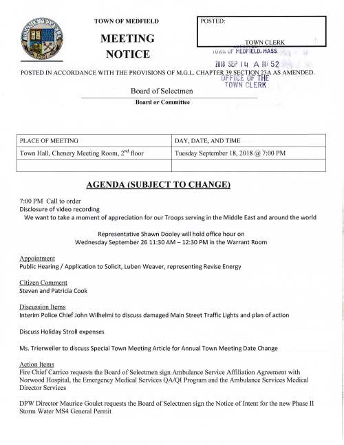 TOWN OF MEDFIELD MEETING NOTICE I POSTED: :atiLTHW CLERK j UH, ur MEDFIELD. MASS. . ' • '1• ZOl8 SEP 1 W A II: 52 .. ·· . I • POSTED IN ACCORDANCE WITH THE PROVISIONS OF M.G.L. CHAPTER 39 SECTION 23A AS AMENDED. OF FICE OF THE Board of Selectmen TOWN C LERt~ Board or Committee PLACE OF MEETING DAY, DATE, AND TIME Town Hall, Chenery Meeting Room, 211 d floor Tuesday September 18, 2018 @ 7:00 PM AGENDA (SUBJECT TO CHANGE) 7:00 PM Call to order Disclosure of video recording We want to take a moment of appreciation for our Troops serving in the Middle East and around the world Appointment Representative Shawn Dooley will hold office hour on Wednesday September 26 11:30 AM -12:30 PM in the Warrant Room Public Hearing I Application to Solicit, Luben Weaver, representing Revise Energy Citizen Comment Steven and Patricia Cook Discussion Items Interim Police Chief John Wilhelmi to discuss damaged Main Street Traffic Lights and plan of action Discuss Holiday Stroll expenses Ms. Trierweiler to discuss Special Town Meeting Article for Annual Town Meeting Date Change Action Items Fire Chief Carrico requests the Board of Selectmen sign Ambulance Service Affiliation Agreement with Norwood Hospital, the Emergency Medical Services QA/QI Program and the Ambulance Services Medical Director Services DPW Director Maurice Goulet requests the Board of Selectmen sign the Notice oflntent for the new Phase II Storm Water MS4 General Permit Assistant Town Administrator Kristine Trierweiler requests the Board of Selectmen authorize Chairman Marcucci sign the DHCD Eligible Purchaser Certificate for 9 Thomas Clewes Road Vote to appoint Jared Spinelli as an Associate member of the Zoning Board of Appeals Vote to appoint Randall Karg to the Board of Water and Sewerage Pending Special Town Meeting Board of Selectmen goals Licenses and Permits (Consent Agenda) Medfield Youth Lacrosse requests permission to post signs October 1 to October 16 announcing upcoming registration for the spring 2019 season Medfield Lions Club requests permission to post signs October 20 to November 3 promoting the annual Chowder Fest on November 3 at the CENTER 11:00 AM to 2:00 PM. In addition permission is requested to use the Town's VSM sign placing it at the Transfer-St-atien- Medfield Garden Club requests permission to place signs November 24 to December 1 announcing the GCLVci0rvCUib!~tloU,day tf.o-vJll,€/ Setle,,on Saturday December 1, 2018 Neighbors of Pederzini Drive and Boyden Road request permission to hold their annual Block Party Sunday September 30 2-7 PM Town Administrator Update Acceptance and I or correction of Meeting Minutes June 26, August 14 and 21, September 4 Review Board of Selectmen Action List Selectmen Report Informational Memo from Affordable Housing Trust regarding 96 Adams Street Project C) ·-1""11 O "TJ U> (,/') Medfield Foundation Angel Run Committee announces the annual SK Fun Run/Walk on Sunday December 2 Mayrock Development LLC will hold an informational meeting September 26 6:30 PM at the American Legion Hall regarding proposed apartment building at 50 Peter Kristof Way Copy of ZBA decision no.1344