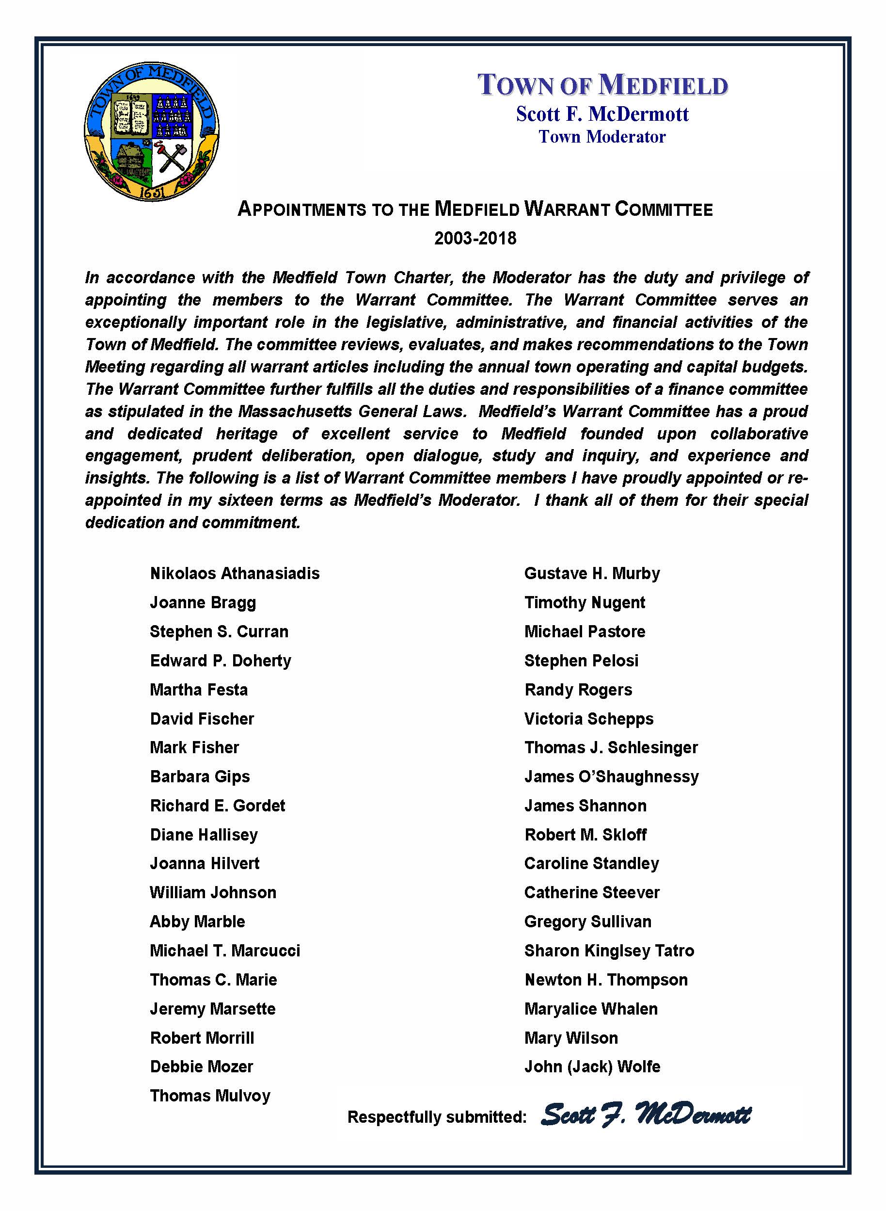 September 24, 2018 Carol Mayer, Town Clerk Town of Medfield Medfield MA 02052 Re: Appointments to the Warrant Committee Dear Ms. Mayer: I am very pleased to make the appointment of Newton Thompson to the Warrant Committee of the Town of Medfield. Newton will succeed Nikolaos Athanasiadis for a term expiring in 2021. I am also very pleased to make the appointment of Jeremy Marsette to the Warrant Committee of the Town of Medfield. Jeremy will succeed Barbara Gips for a term expiring in 2020. On behalf of the town, I thank Barbara and Nick for their excellent service and deep commitment to Medfield. I am very pleased to re-appoint of John E. (Jack) Wolfe and Thomas C. Marie to the Warrant Committee of the Town of Medfield for terms ending in 2021. The following represents the current composition of our committee as it prepares to address the business of the town for a Special Town Meeting now scheduled for October 29, 2018: Abby Marble of 16 Pheasant Hill [term expires 2019] Thomas Mulvoy of 11 Donnelly Drive [term expires 2019] Joanna Hilvert of 14 Pueblo Road [term expires 2019] Jeremy Marsette of 62 Colonial Road [term expires 2020] Sharon Kingsley Tatro of 12 West Street [term expires 2020] Michael E. Pastore of 6 Liberty Road [term expires 2020] John E. (Jack) Wolfe of 17 Harding Street [term expires 2021] Newton H. Thompson of 5 Evergreen Way [term expires 2021] Thomas C. Marie of 72 Pine Street [term expires 2021] Following the Special Town Meeting next month, I will be accepting the resignations of Abby Marble, Thomas Mulvoy, and Thomas Marie and will be making three appointments of new members to fulfill their terms and serve the town through Fiscal Year 2019 and beyond. As always, thank you for your consideration. Very truly yours, Scott F. McDermott Scott F. McDermott cc: Town Administrator Board of Selectman Warrant Committee TOWN OF MEDFIELD Scott F. McDermott Town Moderator September 24, 2018 Carol Mayer, Town Clerk Town of Medfield Medfield MA 02052 Re: Appointments to the Warrant Committee Dear Ms. Mayer: I am very pleased to make the appointment of Newton Thompson to the Warrant Committee of the Town of Medfield. Newton will succeed Nikolaos Athanasiadis for a term expiring in 2021. I am also very pleased to make the appointment of Jeremy Marsette to the Warrant Committee of the Town of Medfield. Jeremy will succeed Barbara Gips for a term expiring in 2020. On behalf of the town, I thank Barbara and Nick for their excellent service and deep commitment to Medfield. I am very pleased to re-appoint of John E. (Jack) Wolfe and Thomas C. Marie to the Warrant Committee of the Town of Medfield for terms ending in 2021. The following represents the current composition of our committee as it prepares to address the business of the town for a Special Town Meeting now scheduled for October 29, 2018: Abby Marble of 16 Pheasant Hill [term expires 2019] Thomas Mulvoy of 11 Donnelly Drive [term expires 2019] Joanna Hilvert of 14 Pueblo Road [term expires 2019] Jeremy Marsette of 62 Colonial Road [term expires 2020] Sharon Kingsley Tatro of 12 West Street [term expires 2020] Michael E. Pastore of 6 Liberty Road [term expires 2020] John E. (Jack) Wolfe of 17 Harding Street [term expires 2021] Newton H. Thompson of 5 Evergreen Way [term expires 2021] Thomas C. Marie of 72 Pine Street [term expires 2021] Following the Special Town Meeting next month, I will be accepting the resignations of Abby Marble, Thomas Mulvoy, and Thomas Marie and will be making three appointments of new members to fulfill their terms and serve the town through Fiscal Year 2019 and beyond. As always, thank you for your consideration. Very truly yours, Scott F. McDermott Scott F. McDermott cc: Town Administrator Board of Selectman Warrant Committee TOWN OF MEDFIELD Scott F. McDermott Town Moderator APPOINTMENTS TO THE MEDFIELD WARRANT COMMITTEE 2003-2018 In accordance with the Medfield Town Charter, the Moderator has the duty and privilege of appointing the members to the Warrant Committee. The Warrant Committee serves an exceptionally important role in the legislative, administrative, and financial activities of the Town of Medfield. The committee reviews, evaluates, and makes recommendations to the Town Meeting regarding all warrant articles including the annual town operating and capital budgets. The Warrant Committee further fulfills all the duties and responsibilities of a finance committee as stipulated in the Massachusetts General Laws. Medfield’s Warrant Committee has a proud and dedicated heritage of excellent service to Medfield founded upon collaborative engagement, prudent deliberation, open dialogue, study and inquiry, and experience and insights. The following is a list of Warrant Committee members I have proudly appointed or re-appointed in my sixteen terms as Medfield’s Moderator. I thank all of them for their special dedication and commitment. Nikolaos Athanasiadis Joanne Bragg Stephen S. Curran Edward P. Doherty Martha Festa David Fischer Mark Fisher Barbara Gips Richard E. Gordet Diane Hallisey Joanna Hilvert William Johnson Abby Marble Michael T. Marcucci Thomas C. Marie Jeremy Marsette Robert Morrill Debbie Mozer Thomas Mulvoy Gustave H. Murby Timothy Nugent Michael Pastore Stephen Pelosi Randy Rogers Victoria Schepps Thomas J. Schlesinger James O’Shaughnessy James Shannon Robert M. Skloff Caroline Standley Catherine Steever Gregory Sullivan Sharon Kinglsey Tatro Newton H. Thompson Maryalice Whalen Mary Wilson John (Jack) Wolfe TOWN OF MEDFIELD Scott F. McDermott Town Moderator Respectfully submitted: Scott F. McDermott