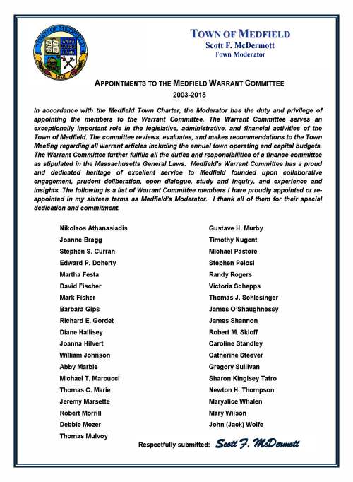 September 24, 2018 Carol Mayer, Town Clerk Town of Medfield Medfield MA 02052 Re: Appointments to the Warrant Committee Dear Ms. Mayer: I am very pleased to make the appointment of Newton Thompson to the Warrant Committee of the Town of Medfield. Newton will succeed Nikolaos Athanasiadis for a term expiring in 2021. I am also very pleased to make the appointment of Jeremy Marsette to the Warrant Committee of the Town of Medfield. Jeremy will succeed Barbara Gips for a term expiring in 2020. On behalf of the town, I thank Barbara and Nick for their excellent service and deep commitment to Medfield. I am very pleased to re-appoint of John E. (Jack) Wolfe and Thomas C. Marie to the Warrant Committee of the Town of Medfield for terms ending in 2021. The following represents the current composition of our committee as it prepares to address the business of the town for a Special Town Meeting now scheduled for October 29, 2018: Abby Marble of 16 Pheasant Hill [term expires 2019] Thomas Mulvoy of 11 Donnelly Drive [term expires 2019] Joanna Hilvert of 14 Pueblo Road [term expires 2019] Jeremy Marsette of 62 Colonial Road [term expires 2020] Sharon Kingsley Tatro of 12 West Street [term expires 2020] Michael E. Pastore of 6 Liberty Road [term expires 2020] John E. (Jack) Wolfe of 17 Harding Street [term expires 2021] Newton H. Thompson of 5 Evergreen Way [term expires 2021] Thomas C. Marie of 72 Pine Street [term expires 2021] Following the Special Town Meeting next month, I will be accepting the resignations of Abby Marble, Thomas Mulvoy, and Thomas Marie and will be making three appointments of new members to fulfill their terms and serve the town through Fiscal Year 2019 and beyond. As always, thank you for your consideration. Very truly yours, Scott F. McDermott Scott F. McDermott cc: Town Administrator Board of Selectman Warrant Committee TOWN OF MEDFIELD Scott F. McDermott Town Moderator September 24, 2018 Carol Mayer, Town Clerk Town of Medfield Medfield MA 02052 Re: Appointments to the Warrant Committee Dear Ms. Mayer: I am very pleased to make the appointment of Newton Thompson to the Warrant Committee of the Town of Medfield. Newton will succeed Nikolaos Athanasiadis for a term expiring in 2021. I am also very pleased to make the appointment of Jeremy Marsette to the Warrant Committee of the Town of Medfield. Jeremy will succeed Barbara Gips for a term expiring in 2020. On behalf of the town, I thank Barbara and Nick for their excellent service and deep commitment to Medfield. I am very pleased to re-appoint of John E. (Jack) Wolfe and Thomas C. Marie to the Warrant Committee of the Town of Medfield for terms ending in 2021. The following represents the current composition of our committee as it prepares to address the business of the town for a Special Town Meeting now scheduled for October 29, 2018: Abby Marble of 16 Pheasant Hill [term expires 2019] Thomas Mulvoy of 11 Donnelly Drive [term expires 2019] Joanna Hilvert of 14 Pueblo Road [term expires 2019] Jeremy Marsette of 62 Colonial Road [term expires 2020] Sharon Kingsley Tatro of 12 West Street [term expires 2020] Michael E. Pastore of 6 Liberty Road [term expires 2020] John E. (Jack) Wolfe of 17 Harding Street [term expires 2021] Newton H. Thompson of 5 Evergreen Way [term expires 2021] Thomas C. Marie of 72 Pine Street [term expires 2021] Following the Special Town Meeting next month, I will be accepting the resignations of Abby Marble, Thomas Mulvoy, and Thomas Marie and will be making three appointments of new members to fulfill their terms and serve the town through Fiscal Year 2019 and beyond. As always, thank you for your consideration. Very truly yours, Scott F. McDermott Scott F. McDermott cc: Town Administrator Board of Selectman Warrant Committee TOWN OF MEDFIELD Scott F. McDermott Town Moderator APPOINTMENTS TO THE MEDFIELD WARRANT COMMITTEE 2003-2018 In accordance with the Medfield Town Charter, the Moderator has the duty and privilege of appointing the members to the Warrant Committee. The Warrant Committee serves an exceptionally important role in the legislative, administrative, and financial activities of the Town of Medfield. The committee reviews, evaluates, and makes recommendations to the Town Meeting regarding all warrant articles including the annual town operating and capital budgets. The Warrant Committee further fulfills all the duties and responsibilities of a finance committee as stipulated in the Massachusetts General Laws. Medfield’s Warrant Committee has a proud and dedicated heritage of excellent service to Medfield founded upon collaborative engagement, prudent deliberation, open dialogue, study and inquiry, and experience and insights. The following is a list of Warrant Committee members I have proudly appointed or re-appointed in my sixteen terms as Medfield’s Moderator. I thank all of them for their special dedication and commitment. Nikolaos Athanasiadis Joanne Bragg Stephen S. Curran Edward P. Doherty Martha Festa David Fischer Mark Fisher Barbara Gips Richard E. Gordet Diane Hallisey Joanna Hilvert William Johnson Abby Marble Michael T. Marcucci Thomas C. Marie Jeremy Marsette Robert Morrill Debbie Mozer Thomas Mulvoy Gustave H. Murby Timothy Nugent Michael Pastore Stephen Pelosi Randy Rogers Victoria Schepps Thomas J. Schlesinger James O’Shaughnessy James Shannon Robert M. Skloff Caroline Standley Catherine Steever Gregory Sullivan Sharon Kinglsey Tatro Newton H. Thompson Maryalice Whalen Mary Wilson John (Jack) Wolfe TOWN OF MEDFIELD Scott F. McDermott Town Moderator Respectfully submitted: Scott F. McDermott