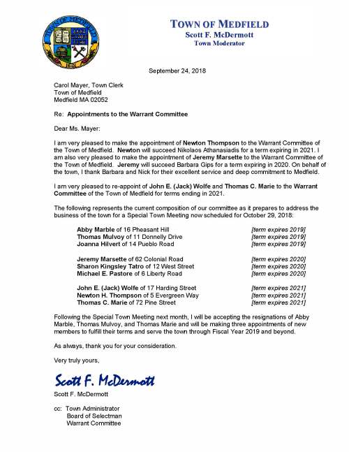 September 24, 2018 Carol Mayer, Town Clerk Town of Medfield Medfield MA 02052 Re: Appointments to the Warrant Committee Dear Ms. Mayer: I am very pleased to make the appointment of Newton Thompson to the Warrant Committee of the Town of Medfield. Newton will succeed Nikolaos Athanasiadis for a term expiring in 2021. I am also very pleased to make the appointment of Jeremy Marsette to the Warrant Committee of the Town of Medfield. Jeremy will succeed Barbara Gips for a term expiring in 2020. On behalf of the town, I thank Barbara and Nick for their excellent service and deep commitment to Medfield. I am very pleased to re-appoint of John E. (Jack) Wolfe and Thomas C. Marie to the Warrant Committee of the Town of Medfield for terms ending in 2021. The following represents the current composition of our committee as it prepares to address the business of the town for a Special Town Meeting now scheduled for October 29, 2018: Abby Marble of 16 Pheasant Hill [term expires 2019] Thomas Mulvoy of 11 Donnelly Drive [term expires 2019] Joanna Hilvert of 14 Pueblo Road [term expires 2019] Jeremy Marsette of 62 Colonial Road [term expires 2020] Sharon Kingsley Tatro of 12 West Street [term expires 2020] Michael E. Pastore of 6 Liberty Road [term expires 2020] John E. (Jack) Wolfe of 17 Harding Street [term expires 2021] Newton H. Thompson of 5 Evergreen Way [term expires 2021] Thomas C. Marie of 72 Pine Street [term expires 2021] Following the Special Town Meeting next month, I will be accepting the resignations of Abby Marble, Thomas Mulvoy, and Thomas Marie and will be making three appointments of new members to fulfill their terms and serve the town through Fiscal Year 2019 and beyond. As always, thank you for your consideration. Very truly yours, Scott F. McDermott Scott F. McDermott cc: Town Administrator Board of Selectman Warrant Committee TOWN OF MEDFIELD Scott F. McDermott Town Moderator