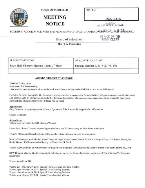 TOWN OF MEDFIELD TOWN CLERK MEETING NOTICE rd:. i..; t. I v':::.U , u ~ N OF 1EDFIELO. HASS. POSTED IN ACCORDANCE WITH THE PROVISIONS OF M.G.L. CHAPTER 3~0!~c§tlfc:J.~823~A_S:,~ENDED. OFF lCE OF THE Board of Selectmen TOWH CLERK Board or Committee PLACE OF MEETING Town Hall, Chenery Meeting Room, 211 d floor AGENDA (SUBJECT TO CHANGE) 7:00 PM Call to order Disclosure of video recording DAY, DA TE, AND TIME Tuesday October 2, 2018@ 7:00 PM We want to take a moment of appreciation for our Troops serving in the Middle East and around the world Executive Session: Exemption #2: to conduct strategy session in preparation for negotiations with nonunion personnel: discussion and possible vote on compensation and other terms and conditions of an employment agreement to be offered to new Town Administration Kristine Trierweiler, if Board has so-voted Appointment Greg Bonnette: to present proposal to host a Cyclocross Bike Race at the hospital site in December Citizen Comment Action Items Vote to sign November 6, 2018 Election Warrant Letter from Library Trustees requesting permission to not fill the vacancy on their Board at this time Transfer Station and Recycling Committee member Steve Catanese submits his resignation Board of Selectmen are invited to attend Troop 89 Eagle Scout Cou1t of Honor for Justin George Plakias, Eric Robert Plumb, Ian Daniel Gipson, Caillian Jeremiah Sheehy on November 24, 2018 Vote to sign Certificate of Achievement for Eagle Scout Benjamin Lewis Rothstein; Court of Honor to be held October 13, 2018 DPW Director Maurice Goulet requests the Selectmen vote to give him authority him to dispose of Town Surplus Vehicles and Equipment Vote to award Salt Bid Vote to call October 29, 2018 Special Town Meeting; new time 7:00PM Vote to open October 29, 2018 Special Town Meeting Warrant Vote to close October 29, 2018 Special Town Meeting Warrant Vote to sign October 29, 2018 Special Town Meeting Warrant Planning Board recommends the Selectmen vote to appoint Teresa James as their representative on the Town Wide Master Planning Committee Selectmen are requested to vote to authorize Chairman Marcucci to sign Draft Audit Report for the Wheelock School boiler replacement project Town Planner Sarah Raposa requests the Selectmen vote to authorize Chairman Marcucci to sign the following documents: Grant Agreement for the OCR Recreation Trails Program Grant Agreement for Cultural Facilities Fund Feasibility and Technical Assistance Grant Contract for professional services with MAPC for the Hazard Mitigation Plan update MHP 40B technical assistance applications for Rosebay and Dale Street projects Selectmen are requested to vote to authorize Chairman Marcucci to sign Standard Contract Form regarding the $30,000.00 award to provide public awareness and education on suicide prevention Selectmen are requested to vote to authorize Chairman Marcucci to sign Standard Contract Form relating to the Town's Hazard Mitigation Plan Update Project. Medfield has received a FEMA award in the amount of$14,625.00 for this project Selectmen are requested to vote to authorize Chairman Marcucci to sign two Federal Procurement Notifications. First for the storm of March 2 and 3, 2018, $45,000; second the storm of March 13 and 14, 2018, $149,000 Discussion Items Fuither discussion and vote on offering Town Administrator position to current Assistant Town Administrator Kristine Trierweiler, subject to mutual agreement on compensation and other terms and conditions of an employment agreement Selectmen discuss their position on Special Town Meeting articles Discuss process/schedule for Town Wide Master Plan and composition of committee Potential guidance to Parks & Recreation and Council on Aging concerning building projects Licenses and Permits (Consent Agenda) Church of the Advent requests permission to place signs announcing their annual Holiday Bazaar on Saturday November 10, 2018, signs in place October 27 to November I 0 Boy Scout Troop 89 requests permission to place a sign at the Transfer Station announcing their annual Christmas Tree Pick-up and Recycling Program Zullo Gallery Director Bill Pope requests a one-day wine and malt beverage permit for event S01'%WvU-ev~Show~on Saturday October 20, 7-11 PM High School Theatre Society requests permission to post signs announcing their fall performance of "A l-1~ N~~Vve"' (/') '1'>