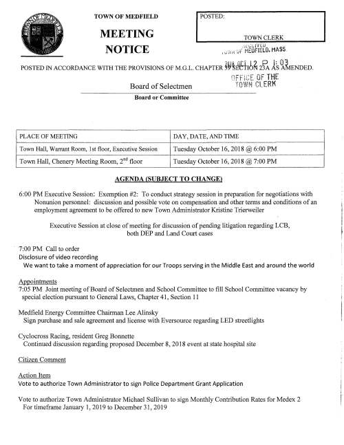 TOWN OF MEDFIELD MEETING NOTICE I POSTED TOWN CLERK POSTED IN ACCORDANCE WITH THE PROVISIONS OF M.G.L. CHAPTER ~~~Ifttib~ 2fA ls ~~ENDED. q;:TiCF OF THE Board of Selectmen ~·:row~T CLERK Board or Committee PLACE OF MEETING DAY, DATE, AND TIME Town Hall, Warrant Room, 1st floor, Executive Session Tuesday October 16, 2018 @6:00 PM Town Hall, Chenery Meeting Room, 2°d floor Tuesday October 16, 2018 @ 7 :00 PM AGENDA (SUBJECT TO CHANGE) 6:00 PM Executive Session: Exemption #2: To conduct strategy session in preparation for negotiations with Nonunion personnel: discussion and possible vote on compensation and other terms and conditions of an employment agreement to be offered to new Town Administrator Kristine Trierweiler Executive Session at close of meeting for discussion of pending litigation regarding LCB, both DEP and Land Court cases 7:00 PM Call to order Disclosure of video recording We want to take a moment of appreciation for our Troops serving in the Middle East and around the world Appointments 7:05 PM Joint meeting of Board of Selectmen and School Committee to fill School Committee vacancy by special election pursuant to General Laws, Chapter 41, Section 11 Medfield Energy Committee Chairman Lee Alinsky Sign purchase and sale agreement and license with Eversource regarding LED streetlights Cyclocross Racing, resident Greg Bonnette Continued discussion regarding proposed December 8, 2018 event at state hospital site Citizen Comment Action Item Vote to authorize Town Administrator to sign Police Department Grant Application Vote to authorize Town Administrator Michael Sullivan to sign Monthly Contribution Rates for Medex 2 For time frame January 1, 2019 to December 31, 2019 Discuss Special Town Meeting Articles and Board of Selectmen positions on articles Pending Potential guidance to Parks and Recreation and Council on Aging Vote to authorize Chairman Marcucci to sign Town's Hazard Mitigation Plan Contract Licenses and Permits (Consent Agenda) First Parish Unitarian Universalist Church requests a one-day wine and malt beverage permit for a fundraising event to be held October 19 and 20, 2018 7:00PM to 9:00PM at the church; event is Emily, an opera about Emily Dickinson Kathy and Abe Schickel request permission to hold the 6th-A ~'R.U4'll LlJ