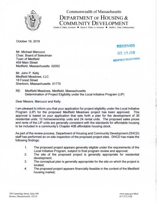 Commonwealth of Massachusetts DEPARTMENT OF HOUSING & COMMUNITY DEVELOPMENT Charles D. Baker, Governor + Karyn E. Polito, Lt. Governor + Janelle L. Chan, Undersecretary October 19, 2018 Mr. Michael Marcucci Chair, Board of Selectman Town of Medfield 459 Main Street Medfield, Massachusetts 02052 Mr. John P. Kelly Medfield Meadows, LLC 18 Forest Street Sherborn, Massachusetts 01770 RE: Medfield Meadows, Medfield, Massachusetts REeEIVEO OCT 2 fl l0 1B MEDFIELD SELECTMEN Determination of Project Eligibility under the Local Initiative Program (LIP) Dear Messrs. Marcucci and Kelly: I am pleased to inform you that your application for project eligibility under the Local Initiative Program (LIP) for the proposed Medfield Meadows project has been approved. This approval is based on your application that sets forth a plan for the development of 36 residential units: 12 homeownership units and 24 rental units. The proposed sales prices and rents of the LIP units are generally consistent with the standards for affordable housing to be included in a community's Chapter 408 affordable housing stock. As part of the review process, Department of Housing and Community Development (DHCD) staff has performed an on-site inspection of the proposed project sites. DHCD has made the following findings: 1. The proposed project appears generally eligible under the requirements of the Local Initiative Program, subject to final program review and approval; 2. The site of the proposed project is generally appropriate for residential development; 3. The conceptual plan is generally appropriate for the site on which the project is located; 4. . The proposed project appears financially feasible in the context of the Medfield housing market; I 00 Cambridge Street, Suite 300 Boston, Massachusetts 02 11 4 www.mass.gov/dhcd 617.573.1100 Page 2 Medfield Meadows - Medfield, MA 5. The initial proforma for the project appears financially feasible and consistent with cost examination and limitations on profits and distributions on the basis of estimated development costs; 6. The project sponsor and the development team meet the general eligibility standards of the Local Initiative Program; 7. The project sponsor has an executed Purchase and Sale agreement for the site. The proposed project must comply with all state and local codes not specifically exempted by a comprehensive permit. Please provide us with a copy of the comprehensive permit as soon as it is issued. The DHCD legal office will review the comprehensive permit and other project documentation. Additional information may be requested as is deemed necessary. Following the issuance of the comprehensive permit, the specifics of this project must be formalized in a regulatory agreement signed by the municipality, the project developer, and DHCD prior to starting construction. As stated in the application, the Medfield Meadows project will consist of 36 units, 9 of which will be affordable: 12 homeownership units, three of which will be affordable and eligible for inclusion on the Town's subsidized housing inventory; and 24 rental units, six of which will be affordable and all of which will be eligible for inclusion on the subsidized housing inventory. The affordable units will be marketed, rented and sold to eligible households whose annual income may not exceed 80% of area median income, adjusted for household size, as determined by the U.S. Department of Housing and Urban Development. The conditions that must be met prior to final DHCD approval include: 1 . A final affirmative fair marketing and lottery plan with related forms shall be submitted that reflects LIP requirements including consistency with the Comprehensive Permit Guidelines, Section Ill, Affirmative Fair Housing Marketing Plans; 2. Any changes to the application it has just reviewed and approved, including but not limited to alternations in unit mix, sales price, rents, development team, unit design, site plan and financial pro forma reflecting land value, must be approved by DHCD; 3. The project must be organized and operated so as not to violate the state antidiscrimination statute (M.G.L. c1518) or the Federal Fair Housing statute I ~ i t ! Page 3 Medfield Meadows - Medfield, MA (42 U.S.C. s.3601 et seq.). No restriction on occupancy may be imposed on the affordable unit (other than those created by state or local health and safety laws regulating the number of occupants in dwelling units); and 4. The Town shall submit to DHCD the finalized details of the comprehensive permit. The Department expects that the development team will work closely with the public safety officials of the Town to address concerns relative to access for emergency vehicles fo all buildings on the property. As the Medfield Meadows project nears completion of construction, DHCD staff may visit the site to ensure that the development meets program guidelines. When the units have received Certificates of Occupancy, the developer must submit to both DHCD and the Medfield Board of Selectmen a project cost examination for the comprehensive permit project. This letter shall expire two years from this date or on October 17, 2020 unless a comprehensive permit has been issued. We congratulate the Town of Medfield and Medfield Meadows LLC on your efforts to work together to increase the Town's supply of affordable housing. If you have any questions as you proceed with the project, please call Alana Murphy at 617-573-1301. Catheri e Racer Associat Director cc: Sarah Raposa, AICP, Town Planner Michael Sullivan, Town Administrator Stephen Nolan, Zoning Board of Appeals Office of the Chief Counsel, DHCD Enc. RESPONSIBILITY FOR COST CERTIFICATION: By your signature below, Medfield Meadows, acknowledges and accepts this approval letter, including the obligation under law to provide the Department of Housing and Community Development and the Town of Medfield with a project cost examination .. Signature: ___________ _ Name (print): __________ _ Date: ---~--~------~ Upon receipt, please make copy of this letter and return a signed copy to Division of Housing Development, Department of Housing and Community Development, 100 Cambridge Street, Boston, MA 02114 ATTN: Local Initiative Program Medfield Meadows, ·Medfield, Massachusetts LOCAL INITIATIVE PROGRAM-COMPREHENSIVE PERMIT Sponsor: Medfield Meadows, LLC 18 Forest Street Sherborn, MA 01770 Project Addresses: 41 Dale Street Medfield, MA 02052 This project will provide ownership opportunities according to the following breakdown: Utility #of #of #of Gross Allowance Type of Unit Maximum Sales Units Bdrms Baths SF (Rental) Price/Rent Condo Fee (HO) Market Units 3 1 1 750. $2, 100 (rental) 13 2 1 900 N/A $2,520 2 3 1.5 1,300 $2,990 Market Units 1 2 2.5 1,600 TBD $528,000 (ownership) 8 3 2.5 1,800 TBD $594,000 LIP Units 2 1 1 750 $153.00 $1,089 (net) (rental) 3 2 1 900 $226.00 $1,265 (net) 1 3 1.5 1,300 $286.00 $1,436 (net) LIP Units 1 2 2.5 1,600 TBD $191,500 (ownership) 2 3 2.5 1,800 TBD $210,900 Total Units 36