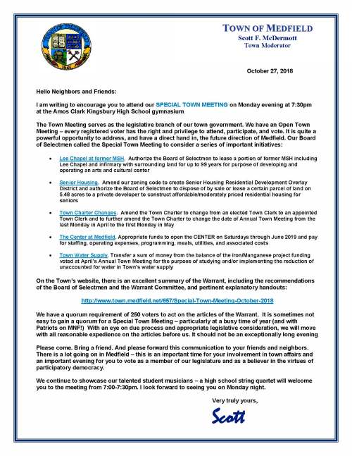October 27, 2018 Hello Neighbors and Friends: I am writing to encourage you to attend our SPECIAL TOWN MEETING on Monday evening at 7:30pm at the Amos Clark Kingsbury High School gymnasium. The Town Meeting serves as the legislative branch of our town government. We have an Open Town Meeting – every registered voter has the right and privilege to attend, participate, and vote. It is quite a powerful opportunity to address, and have a direct hand in, the future direction of Medfield. Our Board of Selectmen called the Special Town Meeting to consider a series of important initiatives:  Lee Chapel at former MSH. Authorize the Board of Selectmen to lease a portion of former MSH including Lee Chapel and infirmary with surrounding land for up to 99 years for purpose of developing and operating an arts and cultural center  Senior Housing. Amend our zoning code to create Senior Housing Residential Development Overlay District and authorize the Board of Selectmen to dispose of by sale or lease a certain parcel of land on 5.48 acres to a private developer to construct affordable/moderately priced residential housing for seniors  Town Charter Changes. Amend the Town Charter to change from an elected Town Clerk to an appointed Town Clerk and to further amend the Town Charter to change the date of Annual Town Meeting from the last Monday in April to the first Monday in May  The Center at Medfield. Appropriate funds to open the CENTER on Saturdays through June 2019 and pay for staffing, operating expenses, programming, meals, utilities, and associated costs  Town Water Supply. Transfer a sum of money from the balance of the Iron/Manganese project funding voted at April’s Annual Town Meeting for the purpose of studying and/or implementing the reduction of unaccounted for water in Town's water supply On the Town’s website, there is an excellent summary of the Warrant, including the recommendations of the Board of Selectmen and the Warrant Committee, and pertinent explanatory handouts: http://www.town.medfield.net/657/Special-Town-Meeting-October-2018 We have a quorum requirement of 250 voters to act on the articles of the Warrant. It is sometimes not easy to gain a quorum for a Special Town Meeting – particularly at a busy time of year (and with Patriots on MNF!) With an eye on due process and appropriate legislative consideration, we will move with all reasonable expedience on the articles before us. It should not be an exceptionally long evening Please come. Bring a friend. And please forward this communication to your friends and neighbors. There is a lot going on in Medfield – this is an important time for your involvement in town affairs and an important evening for you to vote as a member of our legislature and as a believer in the virtues of participatory democracy. We continue to showcase our talented student musicians – a high school string quartet will welcome you to the meeting from 7:00-7:30pm. I look forward to seeing you on Monday night. Very truly yours, Scott TOWN OF MEDFIELD Scott F. McDermott Town Moderator