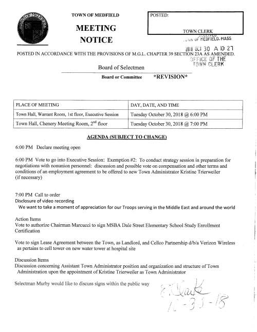 TOWN OF MEDFIELD POSTED: TOWN CLERK MEETING NOTICE 11.·:........til~ f 1 L.,.V . ;,; i1n uf MEDFIELD. MASS Zul8 UCI 30 A IQ: 21 POSTED IN ACCORDANCE WITH THE PROVISIONS OF M.G.L. CHAPTER 39 SECTION 23A AS AMENDED. ,., ... ,.·-,c-.,-- n,,.. THE '!i·'·1 t. Ji .. i- ·n· h~/, 1 r,· ER ll' Board of Selectmen '{__ 'f;1 ~ •_r ... _ f' Board or Committee *REVISION* PLACE OF MEETING DAY, DATE, AND TIME Town Hall, Warrant Room, 1st floor, Executive Session Tuesday October 30, 2018@ 6:00 PM Town Hall, Chenery Meeting Room, 2nd floor Tuesday October 30, 2018@ 7:00 PM AGENDA (SUBJECT TO CHANGE) 6:00 PM Declare meeting open 6:00 PM Vote to go into Executive Session: Exemption #2: To conduct strategy session in preparation for negotiations with nonunion personnel: discussion and possible vote on compensation and other terms and conditions of an employment agreement to be offered to new Town Administrator Kristine Trierweiler (if necessary) 7:00 PM Call to order Disclosure of video recording We want to take a moment of appreciation for our Troops serving in the Middle East and around the world Action Items Vote to authorize Chairman Marcucci to sign MSBA Dale Street Elementary School Study Enrollment Certification Vote to sign Lease Agreement between the Town, as Landlord, and Cellco Partnership d/b/a Verizon Wireless as pertains to cell tower on new water tower at hospital site Discussion Items Discussion concerning Assistant Town Administrator position and organization and structure of Town Administration upon the appointment of Kristine Trierweiler as Town Administrator Selectman Murby would like to discuss signs within the public way /.~::: ; / I r i f I