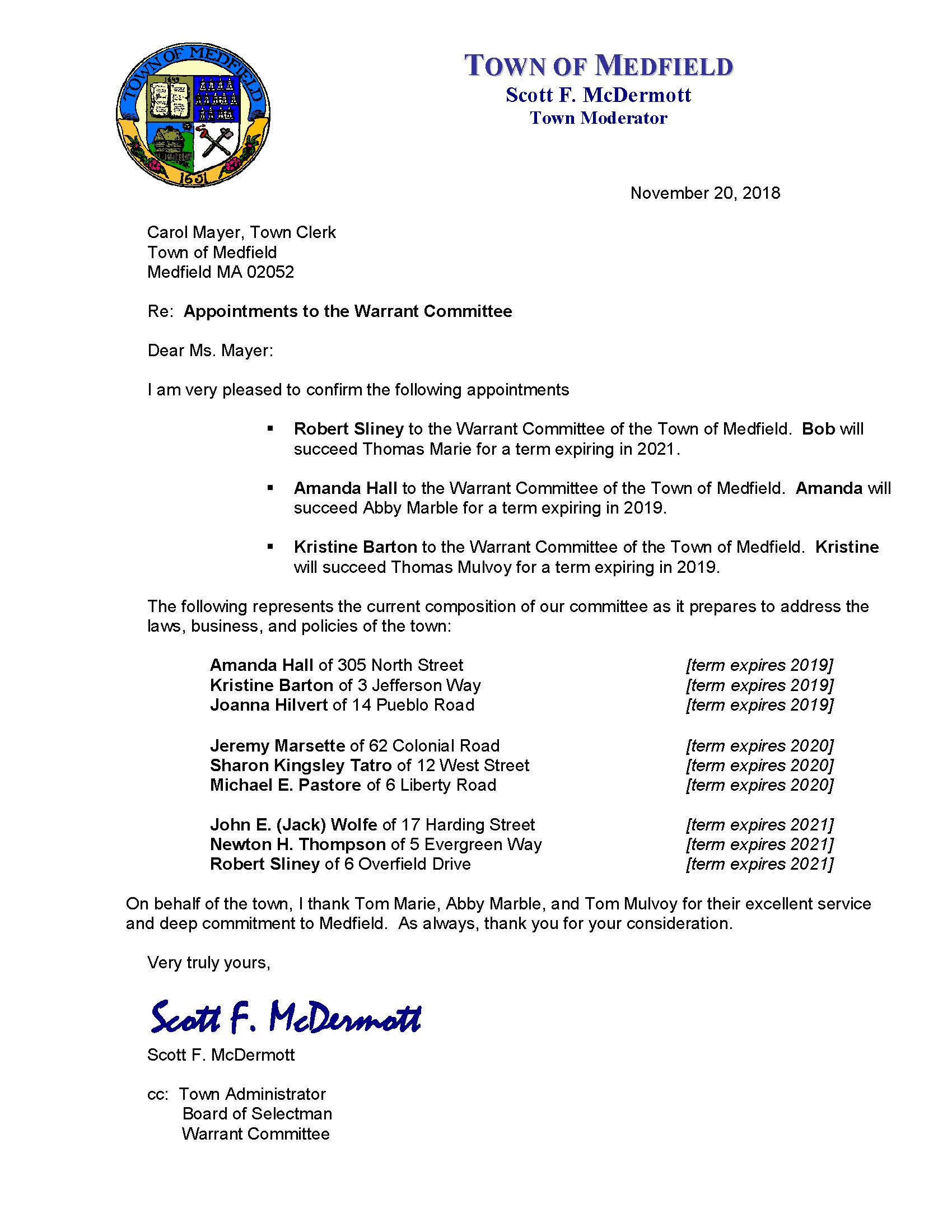 November 20, 2018 Carol Mayer, Town Clerk Town of Medfield Medfield MA 02052 Re: Appointments to the Warrant Committee Dear Ms. Mayer: I am very pleased to confirm the following appointments  Robert Sliney to the Warrant Committee of the Town of Medfield. Bob will succeed Thomas Marie for a term expiring in 2021.  Amanda Hall to the Warrant Committee of the Town of Medfield. Amanda will succeed Abby Marble for a term expiring in 2019.  Kristine Barton to the Warrant Committee of the Town of Medfield. Kristine will succeed Thomas Mulvoy for a term expiring in 2019. The following represents the current composition of our committee as it prepares to address the laws, business, and policies of the town: Amanda Hall of 305 North Street [term expires 2019] Kristine Barton of 3 Jefferson Way [term expires 2019] Joanna Hilvert of 14 Pueblo Road [term expires 2019] Jeremy Marsette of 62 Colonial Road [term expires 2020] Sharon Kingsley Tatro of 12 West Street [term expires 2020] Michael E. Pastore of 6 Liberty Road [term expires 2020] John E. (Jack) Wolfe of 17 Harding Street [term expires 2021] Newton H. Thompson of 5 Evergreen Way [term expires 2021] Robert Sliney of 6 Overfield Drive [term expires 2021] On behalf of the town, I thank Tom Marie, Abby Marble, and Tom Mulvoy for their excellent service and deep commitment to Medfield. As always, thank you for your consideration. Very truly yours, Scott F. McDermott Scott F. McDermott cc: Town Administrator Board of Selectman Warrant Committee TOWN OF MEDFIELD Scott F. McDermott Town Moderator