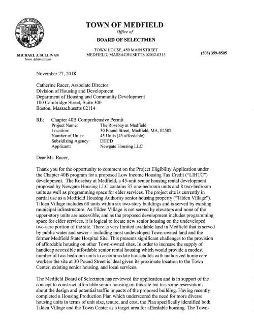 MICHAEL J. SULLIVAN Town Admmislralor TOWN OF MEDFIELD Office of BOARD OF SELECTMEN TOWN HOUSE, 459 MAIN STREET MEDFIELD, MASSACHUSETTS 02052-0315 (508) 359-8505 November27,2018 Catherine Racer, Associate Director Division ofHousing and Development Department ofHousing and Community Development 100 Cambridge Street, Suite 300 Boston, Massachusetts 02114 RE: Chapter 40B Comprehensive Permit Project Name: Location: NumberofUnits: Subsidizing Agency: Applicant: The Rosebay at Medfield 30 Pound Street, Medfield, MA, 02502 45 Units (45 affordable) DHCD Newgate Housing LLC Dear Ms. Racer, Thank you for the opportunity to comment on the Project Eligibility Application under the Chapter 40B program for a proposed Low Income Housing Tax Credit ("LIHTC") development. The Rosebay at Medfield, a 45-unit senior housing rental development proposed by Newgate Housing LLC contains 37 one-bedroom units and 8 two-bedroom units as well as programming space for elder services. The project site is currently in partial use as a Medfield Housing Authority senior housing property ("Tilden Village"). Tilden Village includes 60 units within six two-story buildings and is served by existing municipal infrastructure. As Tilden Village is not served by elevators and none ofthe upper-story units are accessible, and as the proposed development includes programming space for elder services, it is logical to locate new senior housing on the undeveloped two-acre portion ofthe site. There is very limited available land in Medfield that is served by public water and sewer - including most undeveloped Town-owned land and the former Medfield State Hospital Site. This presents significant challenges to the provision ofaffordable housing on other Town-owned sites. In order to increase the supply of handicap accessible affordable senior rental housing which would provide a modest number oftwo-bedroom units to accommodate households with authorized home care workers the site at 30 Pound Street is ideal given its proximate location to the Town Center, existing senior housing, and local services. The Medfield Board ofSelectmen has reviewed the application and is in support ofthe concept to construct affordable senior housing on this site but has some reservations about the design and potential traffic impacts ofthe proposed building. Having recently completed a Housing Production Plan which underscored the need for more diverse housing units in terms ofunit size, tenure, and cost, the Plan specifically identified both Tilden Village and the Town Center as a target area for affordable housing. The Townled effort to allow further development at Tilden Village has been a partnership between the Board ofthe Selectmen, the Medfield Affordable Housing Trust, and the Medfield Housing Authority to develop and issue an RFP for this site, and then to select the most responsible proposer [Newgate LLC]. The applicant has worked with the Town to develop a development program to create additional senior housing. The building, which has not yet undergone local permitting, has generated concem from neighboring residents and within the Town government. Although the applicant states that much ofthe design issues could be worked out during the Zoning Board ofAppeals ("ZBA") process, the Town would prefer the applicant to revise their design program prior to appearing before the ZBA as incomplete applications could potentially undermine concerted efforts on the Town's part to make the plan review process as transparent as possible. The applicant's permitting strategy to wait until after the commencement ofa hearing at the ZBA could damage newly formed public trust and lead to confusion and the spread ofmisinformation, which could be detrimental to an already sensitive proposal for much needed housing and add considerable time and acrimony to the process. Due to these factors, the Board of Selectmen may opt not to support this project unless the applicant changes approach and becomes more responsive to community concems regarding design and traffic impacts, and consequently, they may recommend that the Zoning Board ofAppeals deny this project, as is their right due to the Town's position in Safe Harbor. In addition to the Town's efforts to improve public perception regarding affordable housing, the Town has made significant strides to increase the actual production of affordable housing opportunities within the Town. Since the completion ofthe Housing Production Plan, the Town has authorized the fonnation ofan Affordable Housing Trust ("Trust"), passed a $lm bond to capitalize the Trust, and adopted an aggressive Inclusionary Zoning Bylaw at Annual Town Meeting in 2017. The Town has been involved in further planning efforts including the Trust's completion ofa Five-Year Action Plan and Strategy and a Master Plan for the State Hospital site, which features provisions for affordable housing opportunities. Since the adoption ofthe Housing Production Plan, the Town has met their targets to reach Safe Harbor by approving the following developments: Cushman House at 67 North Street (rental, 8 units, 2 affordable), 71 North Street (rental, 8 apartments, 2 affordable), Chapel Hill Landing (ownership, 49 units, 13 affordable), Hillside Village (rental, 16 apartments, 4 affordable), and is currently reviewing Medfield Green at 41 Dale Street (mixed tenure, 36 units, 27 SHI eligible units). The Medfield Planning Board took the opportunity to comment on the proposal early in concept at their August 28, 2017 meeting and again at their September 17, 2018 meeting. The Planning Board is concemed about the design ofthe building; in particular with respect to the roofline and the massing. Although the school complex is a large institutional building, Tilden Village consists ofmodest two-story structures and the surrounding neighborhood contains single family homes. The Planning Board is concemed that the proposed building is not in keeping with the architectural vemacular ofthe area and would like to see more effort to appropriately mass the building so as to minimize impacts on neighboring properties. Medfield's local design standards discourage long unbroken facades, and they should be avoided and broken up with recesses and projections, changes in materials, and complimentary landscaping; although these standards are not applicable to a development pursuant to Chapter 40B, they do offer insight as to what the Town might consider appropriate design. The Planning Board also requested a traffic report and recommended the Zoning Board ofAppeals consider obtaining technical assistance for the design review ofthe proposed building. A site visit with DHCD was conducted on November 6, 2018. During the site visit, the following issues were discussed: • Identification ofproject in Housing Production Plan • Services and amenities offered and available in the community near the project site • Amount ofaffordable family housing available in Medfield • Level of support from the Town and residents • Comments related to the school, such as retention ofan existing path • Minimum age restriction (55 versus 62) • Bedroom counts; necessity for two-bedroom units • Height, bulk, massing and architectural context • Lockbox gate in rear • Absence ofwetlands or natural heritage areas Following the site visit, Town Officials have submitted the following comments: TOWN ADMINISTRATOR The Town Administrator is not supportive ofthis proposal. The Town Administrator believes that the proposed neighborhood has faced a lot ofrecent development, including the 2005 renovation ofthe Middle and High Schools (originally constructed in 1961),a recent multifamily conversion resulting in the preservation ofthe historic Cushman House and resulting in 8 units including two affordable handicap accessible units, and a proposed adjacent multifamily project, also resulting in an increase of8 units including two affordable units for a total of 16 units within a halfmile radius ofthe project site. Further, Pound Street is currently used as a commuter cut through which would be impacted by this project. The Town Administrator would prefer to focus development at the former State Hospital Site. BOARD OF HEALTH Due to the project site's location within the Aquifer Protection Zone [which covers much ofthe Town], the applicant is requested to infiltrate, at a minimum, the first one-inch of run-offfrom the entire site, and that run offfrom impervious surfaces be treated to the highest regulatory standard prior to infiltration. The Board ofHealth believes this will help ensure that the Town can maintain a clean and adequate supply ofdrinking water to its citizens, including those who reside and/or work at this project site. DEPARTMENT OF PUBLIC WORKS Although the Department ofPublic Works (DPW) anticipates that all drainage, water, and sewer utilities will be shown on future plans as the project progresses, there are still some concems about other missing elements. The current plans do not address snow removal for the planned development. It is unclear ifthere will be snow storage areas dedicated for winter operations or ifthe snow be removed from the site. DPW notes that ifthe snow is planned to be removed from the site, accommodations for larger removal equipment such as, loaders, trailer dumps or large blowers should be considered. Parking vehicles within the right-of-way while snow removal in the development takes place should not be entertained as the town enforces parking bans throughout the winter months. In addition, the applicant shows a driving lane and two parking spaces located within a 20' wide drainage easement held by DPW. Further discussion between the applicant and DPW will be required regarding the easement. In addition, details for handicap accessibility should be shown for each ofthe sidewalk approaches to the main entrance driveway on Pound Street. Lastly, DPW notes that all permits should be obtained before any work has commenced for street opening, trenching, and water and sewer connections; and believes the applicant should satisfy concems related to increased traffic. COUNCIL ON AGING The Council on Aging is supportive ofthis proposal but has some concems about the appearance ofthe building, as well as the size and height. MEDFIELD PUBLIC SCHOOLS The Medfield School Department is concemed by how close the building and parking is to adjacent Middle and High School complex. Many students at both the middle school and high school walk to school, and use an existing path that runs through the site to access the school. Maintaining the safe pedestrian access through the site for students should be a priority. There is also concem that the current road on the school side will be used as an emergency egress into the property. The school property has consistent traffic from 7am -llpm from Sunday-Saturday for the period of September - June, and could be impacted by this project. Finally, the School Department notes that part ofthe Housing Authority property is currently in use as a playground for the School's daycare. MEDFIELD POLICE DEPARTMENT The Medfield Police Department is supportive ofthis proposal, but would like to see more details related to site illumination and traffic impacts. MEDFIELD FIRE DEPARTMENT The Medfield Fire Department would prefer the applicant use a lockbox at the gate for emergency egress in lieu ofOpticon, a barcode scanning system. RESIDENT COMMENTS In addition to those comments by Town Officials, a number ofneighbors and residents have also submitted comments on the proposed project. Most comments related to concems related to the Aquifer Protection District, the appropriateness ofthe building, the design ofthe building, and traffic impacts; however, not all letters spoke in opposition and several residents did issue letters ofsupport. GENERAL COMMENTS Finally, the Town has reviewed the development budget and operating pro forma for the proposed project. The Town recognizes that there are real challenges with respect to finding income eligible tenants who can afford LIHTC rents without a rental subsidy but notes that the proposal calls for 8 apartments to be "Low Income, Rental Assisted" units. The Town would like to better understand the anticipated source, amount, and duration of this partial rental subsidy as part ofits assessment ofproject viability. While it is premature to expect the development team to stipulate a recapitalization plan for the end ofthe tax credit period at this very early point in the process, the Town seeks reasonable assurances regarding the long-term feasibility ofthe development including potentially following a transfer ofcontrol to the Housing Authority or another party ifthe original partnership is dissolved after the initial LIHTC compliance period ends after 15 years. Understanding the availability and likelihood ofrental assistance for some ofthe project's units, both during and after the LIHTC compliance period, is important in this respect. The Town also notes that the fair market rents for 2019 have been issued and should be used in Newgate LLC's pro forma calculations. Due to long-term funding challenges, the Town also recognizes that the affordable units in this development are smaller than those required by DHCD but believes this will assist with future affordability. As the project consists ofthree fully handicap accessible units and two hearing impaired accessible units, and the building is served by an elevator, the Town is satisfied that the units will provide significant housing opportunities for lower income senior households. Although DHCD has advised against the inclusion oftwo-bedroom units, the Town would like to see the two-bedroom units to remain so as to allow for the occupancy of an authorized home care worker and believes such units would provide a significant benefit to the Town. In consideration ofthe above comments, and those enclosed, it is our expectation that you will agree that the Rosebay at Medfield is eligible for funding by DHCD so they may proceed with applying for LIHTC credits. Please do not hesitate to contact us with any questions that you may have. ^ [ichaerMardiicci, Chairman Medfield Board of Selectmen