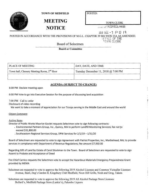 TOWN OF MEDFIELD MEETING NOTICE I POSTED: _ TOWJ'i~LERK .~_sl .. LI!! , '·' e1;; 0F MEDFIELD. MASS. Zill 8 IJEC -1 P 12: I 'l POSTED IN ACCORDANCE WITH THE PROVISIONS OF M.G.L. CHAPTER 39 SECTION 23A AS AMENDED. • ic~:;e;· nr.- TH,...t '1t ; jl,.r""_ ~· . Board of Selectmen TQW~i CLERK Board or Committee PLACE OF MEETING DAY, DATE, AND TIME Town hall, Chenery Meeting Room, 2°d floor Tuesday December 11, 2018@ 7:00 PM AGENDA (SUBJECT TO CHANGE) 6:00 PM Declare meeting open 6:00 PM Vote to go into Executive Session for the purpose of discussing land acquisition 7:00 PM Call to order Disclosure of video recording We want to take a moment of appreciation for our Troops serving in the Middle East and around the world Citizen Comment Action Items Director of Public Works Maurice Goulet requests Selectmen vote to sign following contracts: . Environmental Partners Group, Inc., Quincy, MA to perform Landfill Monitoring Services; fee not ~o exceed $31,800.00 • Southeastern Regional Services Group, DPW Services for 2/1/19 -1/31/20 Board of Selectmen are requested to vote to sign Agreement with Patriot Properties, Inc., Marblehead, MA; to provide services in compliance with Department of Revenue Regulations; fee amount $7,950.00 Regarding Gift of Land by Estate of Carol Stockman to the Town. Board of Selectmen are requested to vote to sign Assent to Probate and Acceptance of Deed Fire Chief Carrico requests the Selectmen vote to accept the Hazardous Materials Emergency Preparedness Grant provided by MEMA Selectmen are requested to vote to approve the following 2019 Alcohol Licenses and Common Victualler Licenses: Avenue, Basil, Jing's Garden II, Kingsbury Club Medfield, Noon Hill Grille, Nosh and Grog, Takara Selectmen are requested to vote to approve the following 2019 All Alcohol Package Store Licenses: Bullard's, Medfield Package Store (Larkin's), Palumbo Liquors I tSelectmen are requested to vote to approve 2019 Wine and Malt Beverages Licenses: Medfield Wine Shoppe, Medfield Commons (Gulf Station/Main Street) Selectmen are requested to vote to approve 2019 Farmer Brewery Pouring Permit to Seventh Wave Brewing, Inc. Selectmen are requested to vote to approve 2019 Farmer Distillery Pouring Permit to Astraluna, Inc. Discussion Items Discuss draft Town Wide Master Plan Committee Charter and appoint Town Wide Master Plan initial committee members: Mary McCarthy; Roberta Lynch; William Harvey; Teresa James; Tom Erb; Kevin Ryder; Jay Duncan; Philip Stashenko; Jerry Potts Discuss potential 2019 ATM articles Discussion of FY2020 budget and Board of Selectmen review of department budgets; budget plan for FY 2020 Discuss schedule and plan for Medfield State Hospital RFI review; preparation for December 18 meeting with development committee Licenses and Permits (Consent Agenda) Resident Kristen Williams requests permission to hold the 4th Annual Hunter's Run SK and 1 mile Fun Run on Sunday April 7, 2019. Ms. Williams 10 year old Hunter is a double lung transplant recipient. Funds raised will be donated to local charities. Chief John Wilhelmi has approved. ,..,., c Town Administrator Update Discussion of Meals Tax distribution Review Board of Selectmen Action List Selectmen Report Informational c;.~ ..... =· .- ..0 (;:.:. :~f~ r en (.f'J Copy of Notice #1, Planning Board Hearing on Monday January 7, 2019 relative to proposed Zoning By-Law Amendment; Special Permits by Board of Appeals Copy of Notice #2, Planning Board Hearing on Monday January 7, 2019 Relative to Proposed Zoning By-Law Amendment; lnclusionary Zoning By-Law Copy of Town Counsel letter to Powers & Sullivan, LLC (Town Auditors) Copy of Conservation Commission's Order of Conditions for 193 South Street z:Cf~ 10(1 (10 I ! I- '