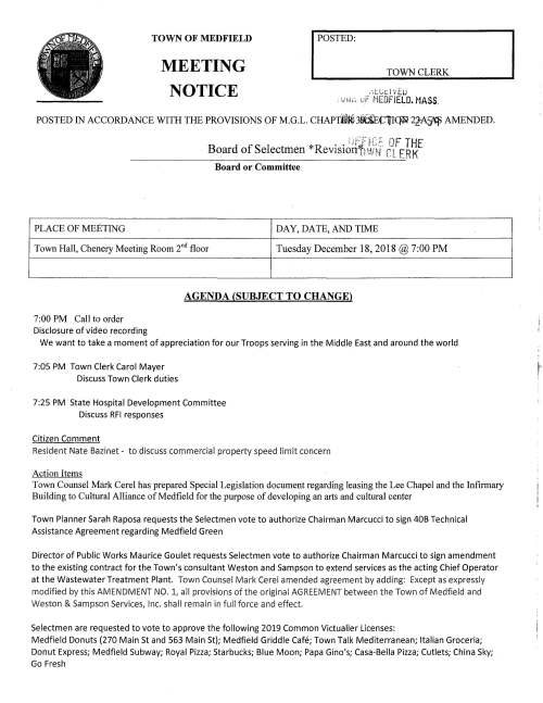 TOWN OF MEDFIELD MEETING NOTICE I POSTED: TOWN CLERK .·.t.t_;r.:.i 'iEu . ;_;r;,-, ·J MEDFIELD. MASS. POSTED IN ACCORDANCE WITH THE PROVISIONS OF M.G.L. CHAPT030Cii.EtlI~ 22:A~ AMENDED. PLACE OF MEETING ; ,:~Tfr;::. PF THE Board of Selectmen *Revisionfn:~;~i" rt ERK Board or Committee DAY, DATE, AND TIME Town Hall, Chenery Meeting Room 2nd floor Tuesday December 18, 2018@ 7:00 PM 7:00 PM Call to order Disclosure of video recording AGENDA (SUBJECT TO CHANGE) We want to take a moment of appreciation for our Troops serving in the Middle East and around the world 7:05 PM Town Clerk Carol Mayer Discuss Town Clerk duties 7:25 PM State Hospital Development Committee Discuss RFI responses Citizen Comment Resident Nate Bazinet - to discuss commercial property speed limit concern Action Items Town Counsel Mark Cerel has prepared Special Legislation document regarding leasing the Lee Chapel and the Infirmary Building to Cultural Alliance of Medfield for the purpose of developing an arts and cultural center Town Planner Sarah Raposa requests the Selectmen vote to authorize Chairman Marcucci to sign 40B Technical Assistance Agreement regarding Medfield Green Director of Public Works Maurice Goulet requests Selectmen vote to authorize Chairman Marcucci to sign amendment to the existing contract for the Town's consultant Weston and Sampson to extend services as the acting Chief Operator at the Wastewater Treatment Plant. Town Counsel Mark Ce rel amended agreement by adding: Except as expressly modified by this AMENDMENT NO. 1, all provisions of the original AGREEMENT between the Town of Medfield and Weston & Sampson Services, Inc. shall remain in full force and effect. Selectmen are requested to vote to approve the following 2019 Common Victualler Licenses: Medfield Donuts (270 Main St and 563 Main St); Medfield Griddle Cafe; Town Talk Mediterranean; Italian Groceria; Donut Express; Medfield Subway; Royal Pizza; Starbucks; Blue Moon; Papa Gino's; Casa-Bella Pizza; Cutlets; China Sky; Go Fresh Youth Outreach Director Dawn Alcott requests the Selectmen vote to authorize Chairman Marcucci to sign the Payment Voucher Input Form regarding the Earmark Contract - to provide public awareness and education on suicide prevention Discussion Items Discussion of FY2020 budget and Board of Selectmen review of department budgets; budget plan for FY 2020 Pending Fire Chief Carrico requests the Selectmen vote to accept the Hazardous Materials Emergency Preparedness Grant provided by MEMA; vote to authorize Chairman Marcucci sign the Standard Contract Form; and vote to designate Kristine Trierweiler as the Authorized Signatory Name Town Wide Master Planning Committee Charter and appointment of members Licenses and Permits (Consent Calendar) Director William Pope, Zullo Gallery requests one-day wine and malt beverage permits for: First Thursdays January 3; February 7; March 7; April 4; May 2; June 6, 2019 Saturday January 5 I High School Alumni Jazz Jam Saturday February 7 I second Songwriters Showcase Town Administrator Update Discussion of Meals Tax distribution Discuss draft of 2019 Annual Town Meeting Articles Review Board of Selectmen Action List Selectmen Report Informational Copy of Town Counsel letter to Boston Dog Lawyers regarding alleged zoning violation - .. ~ :-J rE -:~ -::J ,-..., :::0 :x .·.~ T••• ~·-· ..,.,.,h•• .. .. : c.-: -ri ·-4 ::r: r1 ....... ) c c.;:,, = ",_ c,,::.·, -':.:-.· 1 ("") :X(~ fTi ,~ . C