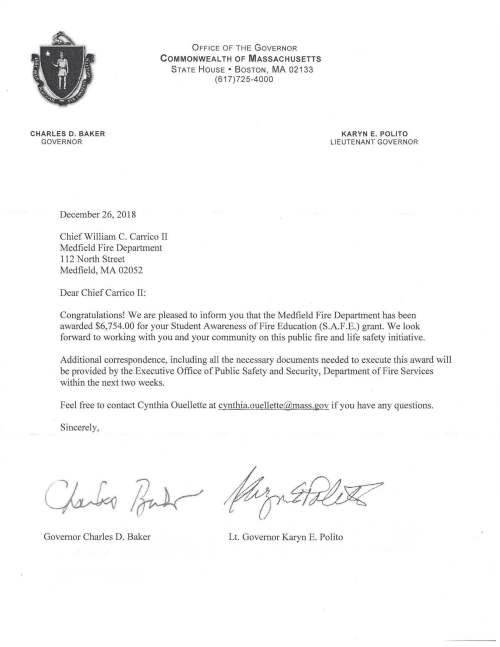 CHARLES D. BAKER GOVERNOR December 26, 2018 OFFICE OF THE GOVERNOR COMMONWEAL TH OF MASSACHUSETTS STATE HOUSE • BOSTON, MA 02133 (617) 725-4000 Chief William C. Carrico II Medfield Fire Department 112 North Street Medfield, MA 02052 Dear Chief Carrico II: KARYN E. POLITO LIEUTENANT GOVERNOR Congratulations! We are pleased to inform you that the Medfield Fire Department has been awarded $6,754.00 for your Student Awareness of Fire Education (S.A.F.E.) grant. We look forward to working with you and your community on this public fire and life safety initiative. Additional correspondence, including all the necessary documents needed to execute this award will be provided by the Executive Office of Public Safety and Security, Department of Fire Services within the next two weeks. Feel free to contact Cynthia Ouellette at cynthia.ouellette@mass.gov if you have any questions. Sincerely, Governor Charles D. Baker Lt. Governor Karyn E. Polito