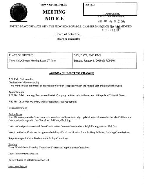 TOWN OF MEDFIELD POSTED: MEETING NOTICE Ltil9 JAN -Li P 12: 54 POSTED IN ACCORDANCE WITH THE PROVISIONS OF M.G.L. CHAPTER 39 Sff~lq{_,~2bf ~MENDED. TCJW~l CLERK Board of Selectmen Board or Committee PLACE OF MEETING DAY, DATE, AND TIME Town Hall, Chenery Meeting Room 2°d floor Tuesday January 8, 2019@ 7:00 PM 7:00 PM Call to order Disclosure of video recording AGENDA (SUBJECT TO CHANGE) We want to take a moment of appreciation for our Troops serving in the Middle East and around the world Appointments 7:00 PM Public Hearing I Eversource Electric Company petition to install one new utility pole at 71 North Street 7:30 PM Dr. Jeffrey Marsden, MSBA Feasibility Study Agreement Citizen Comment Action Items Jean Mineo requests the Selectmen vote to authorize Chairman to sign updated letter addressed to the MASS Historical Commi~sion in regard to the Chapel and Infirmary Building Letters of resignation received from Conservation Commission members Ralph Parmigiane and Phil .Burr Vote to authorize Chairman to sign new building official certification form for Gary Pelletier, Building Commissioner Request to appoint Nate Bazinet to the Safety Committee Pending Town Wide Master Planning Committee Charter and appointment of members Town Administrator Update Review Board of Selectmen Action List Selectmen Report ~ ! Informational Fire Department has been awarded $6,754.00 grant for Student Awareness of Fire Education (S.A.F.E.) Copy of DHCD letter regarding The Rose bay at Medfield - Project Eligibility Invitation: Climate Community Resilience Building Workshop on January 31, 2019 a·t Medfield High School Informational letter from DEP regarding Snow Disposal Guidance From Conservation Commission copy of Determination of Applicability Letter from Geological Field Services, Inc. regarding status of soil and groundwater at Anton's, 527 Main Street From Ml IA- list of nominees for election at the Annual Meeting on January 19, 2019 Information from Pension Reserves Investment Management Board Information regarding decreasing speed limits - 1'----• c: c:.:~ =~~