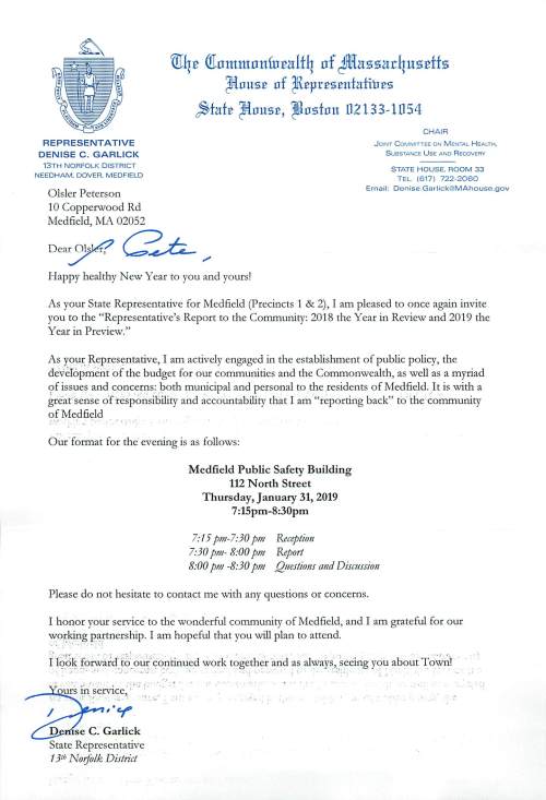 REPRES EN TATIVE DENISE C . GARLICK 13TH NORFOLK DISTRICT NEEDHAM. DOVER. MEDFIELD Olsler Peterson 10 Copperwood Rd Medfield, MA 02052 tn4~ filnmmnnfu~alf4 nf Jllitmn1ar4uz~ffz ~nus:e nf ~:epr:es:enfafhrns ~fof:e ~nuz:e, ~nsfan n2133, 1D54 CHA IR J OINT C OMMITTEE ON M ENTAL H EALTH. S u esTANCE U se AND R ecovrnv STATE HOUSE. ROOM 33 TEL. (617) 722-2060 Email: De nise .Garlic k@MAhouse.gov Deary. C?.JL_ ,, Happy healthy New Year to you and yours! As your State Representative for Medfield (Precincts 1 & 2), I am pleased to once again invite you to the "Representative's Report to the Community: 2018 the Year in Review and 2019 the Year in Preview." As you.~ Repres".!ntative, I am actively engaged in the establishment of public policy, the deveI6pment of the budget for our communities and the Commonwealth, as well as a myriad ~f issues and concerns: .~oth municipal and personal to the residents of Medfield. )tis with a great"sense ofrespo~sibility and accountability that I am "reporting back" to· the community of Medfield • ~ • • .. I ; • Our.format for the· evening is as follows: Medfield Public Safety Building 112 North Street Thursday, January 31, 2019 7 :15pm-8:30pm 7:15 pm-7:30 pm Reception 7:30 pm- 8:00 pm Report 8:00 pm -8:30 pm Qmstions and Dismssion Please do not hesitate to contact me with any questions or concerns. I honor your service· to the wonderful community of Medfield, and I am grateful for our wo~J