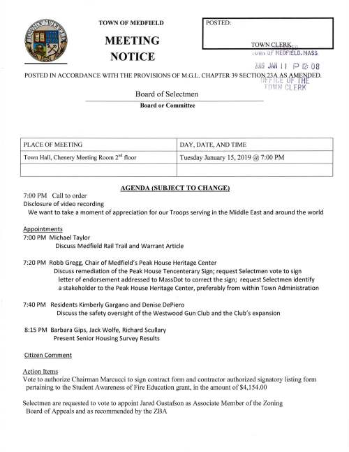 TOWN OF MEDFIELD MEETING NOTICE I POSTED: 1 u 111 ·i if MEDFIELD. MASS. ZJ l9 JAN l l P 12: 08 POSTED IN ACCORDANCE WITH THE PROVISIONS OF M.G.L. CHAPTER 39 SECTIONl,2.JAASAMENDED. 1 1- 11 ct u r l HE ·1- (d' I.,', ,I ibiil Lf'. LERK Board of Selectmen Board or Committee PLACE OF MEETING DAY, DATE, AND TIME Town Hall, Chenery Meeting Room 2"d floor Tuesday January 15, 2019@ 7:00 PM 7 :00 PM Call to order Disclosure of video recording AGENDA (SUBJECT TO CHANGE) We want to take a moment of appreciation for our Troops serving in the Middle East and around the world Appointments 7:00 PM Michael Taylor Discuss Medfield Rail Trail and Warrant Article 7:20 PM Robb Gregg, Chair of Medfield's Peak House Heritage Center Discuss remediation ofthe Peak House Tencenterary Sign; request Selectmen vote to sign letter of endorsement addressed to MassDot to correct the sign; request Selectmen identify a stakeholder to the Peak House Heritage Center, preferably from within Town Administration 7:40 PM Residents Kimberly Gargano and Denise DePiero Discuss the safety oversight of the Westwood Gun Club and the Club's expansion 8:15 PM Barbara Gips, Jack Wolfe, Richard Scullary Present Senior Housing Survey Results Citizen Comment Action Items Vote to authorize Chairman Marcucci to sign contract form and contractor authorized signatory listing form pertaining to the Student Awareness of Fire Education grant, in the amount of $4,154.00 Selectmen are requested to vote to appoint Jared Gustafson as Associate Member of the Zoning Board of Appeals and as recommended by the ZBA Discussion Item Review draft copy of 2019 A TM Articles Pending Discuss Town Wide Master Planning Committee appointment of members: Teresa James Roberta Lynch Citizens at Large Jessica Reilly Kevin Ryder Jay Duncan Mary McCarthy William Harvey Jerry Potts Tom Erb Philip Stashenko Continued discussion regarding Historical Society outstanding water bill Town Administrator Update Review Board of Selectmen Action List Selectmen Report Informational Representative Denise Garlick "Report to the Community" to be held Thursday January 31, 2019 at the Public Safety Building beginning at 7:15 PM Medfield Police League and Collective Bargaining From Norfolk County Retirement System, FY2020 appropriation figures Resignation letter from Michael J. Clancy member of the Council on Aging Board Z.Cfe0LJ{_ I- (( ~ (( - -{ ~:;:; C:>-r1 ~.;CJ :£. f 7f ,... . ., ~-~ D fTJ -11 ;u-1 :~ ::r: rrt ,__ c c:.:· .. ,._., "-= ~ · L . c:. :l.'."r · - ·1 ;;!:. ..., .. --·· ~P rr:c CJI' ~ ;: ~o r•1r--1 r-ci r-:1 r;-;i 3: );> Cl Cf) ...D Ul