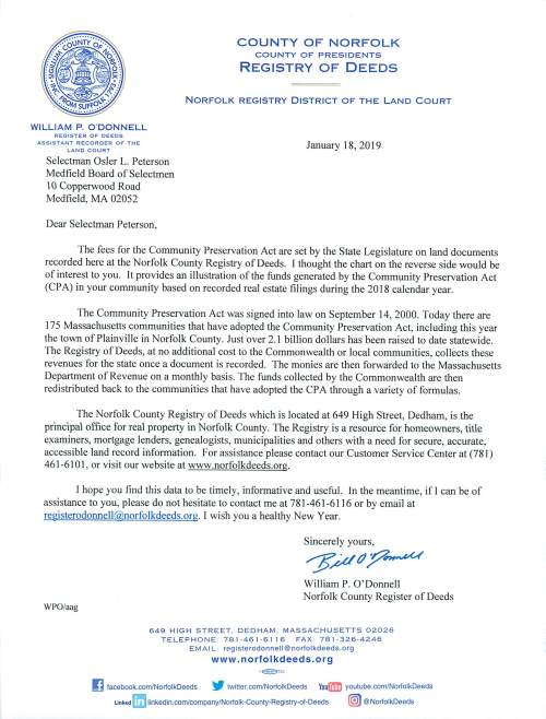 WILLIAM P. ODONNELL REGISTER OF DEEDS ASSISTANT RECORDER OF THE LAND COURT Selectman Osler L. Peterson Medfield Board of Selectmen  0 Copperwood Road Medfield, MA 02052 Dear Selectman Peterson, COUNTY OF NORFOLK COUNTY OF PRESIDENTS REGISTRY OF DEEDS NORFOLK REGISTRY DISTRICT OF THE L AND C O URT January 18, 2019 The fees for the Community Preservation Act are set by the State Legislature on land documents recorded here at the Norfolk County Registry of Deeds. l thought the chart on the reverse side would be of interest to you. It provides an illustration of the funds generated by the Community Preservation Act (CPA) in your community based on recorded real estate filings during the 2018 calendar year. The Community Preservation Act was signed into law on September 14, 2000. Today there are 175 Massachusetts communities that have adopted the Community Preservation Act, including this year the town of Plainville in Norfolk County. Just over 2.1 billion dollars has been raised to date statewide. The Registry of Deeds, at no additional cost to the Commonwealth or local communities, collects these revenues for the state once a document is recorded. The monies are then forwarded to the Massachusetts Department of Revenue on a monthly basi s. The funds collected by the Commonwealth are then redistributed back to the communities that have adopted the CPA through a variety of formulas. The Norfolk County Registry of Deeds which is located at 649 High Street, Dedham, is the principal office for real property in Norfolk County. The Registry is a resource for homeowners, title examiners, mortgage lenders, genealogists, municipalities and others with a need for secure, accurate, accessible land record information. For assistance please contact our Customer Service Center at (781) 461-6101 , or visit our website at www.norfolkdeeds.org. J hope you find this data to be timely, informative and useful. In the meantime, if I can be of assistance to you, please do not hesitate to contact me at 781-461-6116 or by email at registerodonnell@norfolkdeeds.org. I wish you a healthy New Year. WPO/aag Sincerely yours, "P~(}p~ William P. O'Donnell Norfolk County Register of Deeds 649 HIGH STREET. DEDHAM. MASSACHUSETTS 02026 TELEPH ONE : 781 ·46 I · 61 16 FAX 78 1 ·326·4246 EM A I L : registerodonnell@norlolkdeeds.org www .norfolkdeeds.org •~7SC ~ facebook.com/NorfolkDeeds ~ twitter.com/NorfolkDeeds YouiD youtube.com/NorfolkDeeds Linked rm linkedin.com/company/Norfolk·County·Registry·Of·Deeds (.@) @NorfolkDeeds NORFOLK COUNTY REGISTRY OF DEEDS •I COMMUNITY PRESERVATION ACT (CPA) SURCHARGES BY TOWN FOR CALENDAR YEAR 2018 TOWN TOTAL AVON $1~,450 BF.I ,IJNGHAM $66,660 BRAINTREE $112,570 BROOKLINE $150,350 CANTON $86,090 COHASSET $39,420 DEDHAM $83,650 DOVER $23,650 , FOXBOROUGH $58,270 FRANKLIN $110,350 •( HOLBROOK . $40,100 MEDFIET,n $44,150 MEDWAY $47,000 MILLIS $31,420 MILTON $86,060 NEEDHAM $103,370 NORFOLK $40,980 NORWOOD $80,170 PLAINVILLE $29,560 QUINCY $244,110 RANDOLPH $100,420 SHARON $56,740 STOUGHTON $96,000 WALPOLE $88,710 WELLESLEY $87,090 WESTWOOD $51,890 WEYMOUTH $200,460 WRENTHAM $47,530 II :''