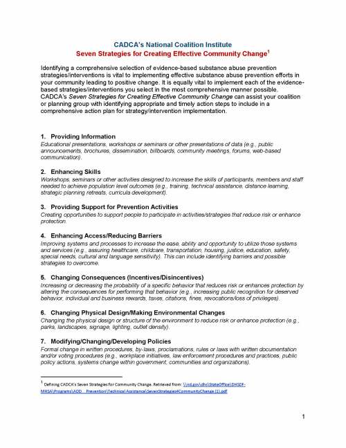 1 CADCA’s National Coalition Institute Seven Strategies for Creating Effective Community Change1 Identifying a comprehensive selection of evidence-based substance abuse prevention strategies/interventions is vital to implementing effective substance abuse prevention efforts in your community leading to positive change. It is equally vital to implement each of the evidence-based strategies/interventions you select in the most comprehensive manner possible. CADCA’s Seven Strategies for Creating Effective Community Change can assist your coalition or planning group with identifying appropriate and timely action steps to include in a comprehensive action plan for strategy/intervention implementation. 1. Providing Information Educational presentations, workshops or seminars or other presentations of data (e.g., public announcements, brochures, dissemination, billboards, community meetings, forums, web-based communication). 2. Enhancing Skills Workshops, seminars or other activities designed to increase the skills of participants, members and staff needed to achieve population level outcomes (e.g., training, technical assistance, distance learning, strategic planning retreats, curricula development). 3. Providing Support for Prevention Activities Creating opportunities to support people to participate in activities/strategies that reduce risk or enhance protection. 4. Enhancing Access/Reducing Barriers Improving systems and processes to increase the ease, ability and opportunity to utilize those systems and services (e.g., assuring healthcare, childcare, transportation, housing, justice, education, safety, special needs, cultural and language sensitivity). This can include identifying barriers and possible strategies to overcome. 5. Changing Consequences (Incentives/Disincentives) Increasing or decreasing the probability of a specific behavior that reduces risk or enhances protection by altering the consequences for performing that behavior (e.g., increasing public recognition for deserved behavior, individual and business rewards, taxes, citations, fines, revocations/loss of privileges). 6. Changing Physical Design/Making Environmental Changes Changing the physical design or structure of the environment to reduce risk or enhance protection (e.g., parks, landscapes, signage, lighting, outlet density). 7. Modifying/Changing/Developing Policies Formal change in written procedures, by-laws, proclamations, rules or laws with written documentation and/or voting procedures (e.g., workplace initiatives, law enforcement procedures and practices, public policy actions, systems change within government, communities and organizations). 1 Defining CADCA’s Seven Strategies for Community Change. Retrieved from: \nd.govdhsStateOfficeDHSDF-MHSAProgramsAOD__PreventionTechnical AssistanceSevenStrategies4CommunityChange (1).pdf