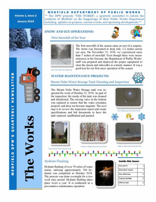 The first snowfall of the season came as sort of a surprise. The storm was forecasted to drop only 1-2 inches across our area. On November 15, 2018, we experienced more than 7 inches of snowfall. Even though there were inconsistencies in the forecast, the Department of Public Works’ staff was prepared and deployed the proper equipment to clear the streets and sidewalks in a timely manner. It was a good test for our first snow operation of the season. M E D F I E L D D E P A R T M E N T O F P U B L I C W O R K S ** The DPW presents “THE WORKS”, a quarterly newsletter to inform the residents of Medfield on the happenings of their Public Works Department including updates on projects, current events, and upcoming developments ** WATER MAINTENANCE PROJECTS: The Mount Nebo Water Storage tank was inspected the week of October 22, 2018. As part of the inspection, the inside of the tank was cleaned and disinfected. The mixing valve at the bottom was replaced to ensure that the water circulates properly and does not become stagnant. The next step is to review the inspection report and create specifications and bid documents to have the tank repaired, sandblasted and painted. Snow and Ice 1 Water Maint. Projects 1 Misc. DPW Events 2 Employee Spotlight 2 DPW Fun Facts 2 Inside this issue: The Works M E D F I E L D D P W ’ S Q U A R T E R LY N E W S L E T T E R Volume 1, Issue 2 January 2019 First Snowfall of the Year SNOW AND ICE OPERATIONS: Early November Snowfall 2018 Hydrant flushing of over 70 miles of water mains, utilizing approximately 300 hydrants was completed in October 2018. The process was done overnight for a two week time period. Hydrant flushing takes place twice a year. It is conducted as a preventative maintenance operation. Mount Nebo Water Storage Tank Cleaning and Inspection Bottom of the tank during cleaning Mount Nebo Water Storage Tank Exterior wall showing rust and defects View looking up to the top of tank Hydrant Flushing VOLUME 1, ISSUE 2 On Monday December 17, 2018, a scene from a new movie entitled, “Morning Bell” was filmed on Route 27 from the Medfield Transfer Station out to the Sherborn Town Line. Stars such as Daniel Craig (007), Jamie Lee Curtis, and Chris Evans (Captain America) are just some of the actors that star in this film. The Medfield Transfer Station and the Medfield State Hospital were utilized for staging areas for the one day filming. The Department of Public Works staff coordinated the detours and road closures with the location manager, and hosted their movie company crews at the Transfer Station. Meet Geoff Brooks, Water Operator of the Medfield DPW Water Division. Although Geoff has only been with the Department since 2015, he brings with him a vast amount of professional knowledge in water operations, construction and excavation from working in other communities such as Norfolk and Millis. He is a talented equipment operator handling water main breaks, meter replacements and troubleshooting multiple problems he comes across in his daily duties. In his off-hours, Geoff’s interests include remodeling and home improvements which adds value to his already impressive resumé. Page 2 Employee Spotlight Transfer Station—Movie Scene Wind and Rain Storms Throughout the Fall and Early Winter DPW Fun Facts DID YOU KNOW? The Town of Medfield owns and operates approximately 62 miles of gravity sewer lines, 5 miles of force mains, over 1,500 sewer manholes and 9 pump/lift stations. In 2018 the Medfield Transfer Station collected and recycled 971 tons of single stream recycling, almost 12 tons of organic waste, over 620 mattresses, a ton of batteries, 197 tons of clothing and 1,674 tons of brush and leaves. For more information or have questions, please contact our main office at (508) 906-3003 or visit our town website @ www.town.medfield.net MISC. DPW EVENTS: During the months of October through December, the Town of Medfield experienced multiple storms that had extreme amounts of precipitation and wind. These storms caused the local rivers and wetlands to rise, as flooding took place in some areas of town. Some of these wind gusts did take several trees down and certain areas suffered debris and leaves in yards and in the roadways in which the DPW needed to address.