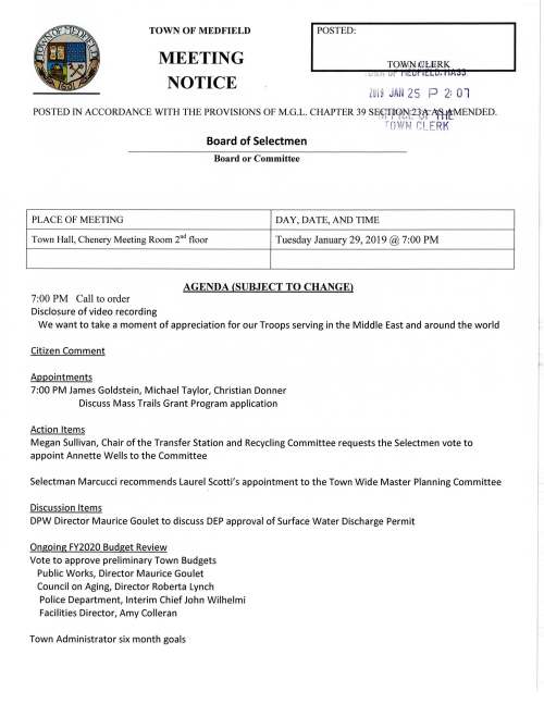 TOWN OF MEDFIELD POSTED: TOMW KiJLERK . u:, •~ r MEETING NOTICE ZOl9 JAN 25 P 2: 01 POSTED IN ACCORDANCE WITH THE PROVISIONS OF M.G.L. CHAPTER 39 SqqT~(j>~~lff~MENDED. row 1 f:LE RK Board of Selectmen Board or Committee PLACE OF MEETING DAY, DATE, AND TIME Town Hall, Chenery Meeting Room 211 d floor Tuesday January 29, 2019@ 7:00 PM AGENDA (SUBJECT TO CHANGE) 7:00 PM Call to order Disclosure of video recording We want to take a moment of appreciation for our Troops serving in the Middle East and around the world Citizen Comment Appointments 7:00 PM James Goldstein, Michael Taylor, Christian Donner Discuss Mass Trails Grant Program application Action Items Megan Sullivan, Chair of the Transfer Station and Recycling Committee requests the Selectmen vote to appoint Annette Wells to the Committee Selectman Marcucci recommends Laurel Scotti's appointment to the Town Wide Master Planning Committee I Discussion Items DPW Director Maurice Goulet to discuss DEP approval of Surface Water Discharge Permit Ongoing FY2020 Budget Review Vote to approve preliminary Town Budgets Public Works, Director Maurice Goulet Council on Aging, Director Roberta Lynch Police Department, Interim Chief John Wilhelmi Facilities Director, Amy Colleran Town Administrator six month goals Holiday Stroll budget update Regional 40B housing letter Pending Historical Society water bill Licenses and Permits (consent agenda) Hannah Adams Woman's Club requests a one-day wine and malt beverage permit for event on Thursday March 14, 2019 to be held at the Zullo Gallery Review Board of Selectmen Action List Selectmen Report Informational Letter from William O'Donnell, Norfolk County Register of Deeds regarding data on CPA Surcharges by Town Reports from Sovereign Consulting, Inc. regarding groundwater sampling for Irving Gas Station, Route 27 z:.QQ~ 1- "::