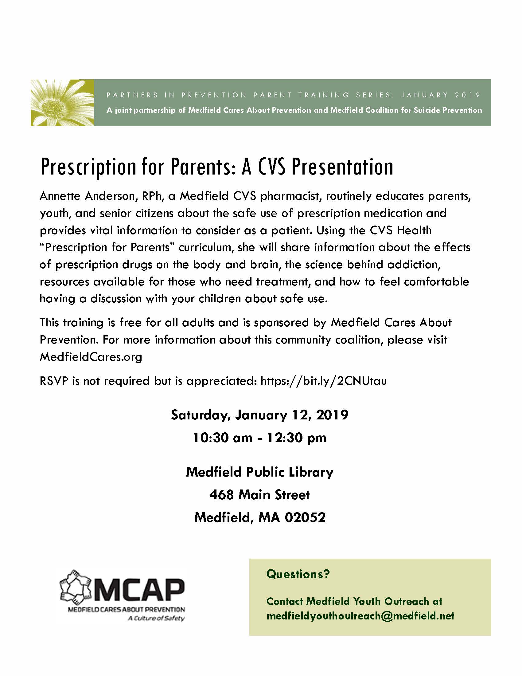 Annette Anderson, RPh, a Medfield CVS pharmacist, routinely educates parents, youth, and senior citizens about the safe use of prescription medication and provides vital information to consider as a patient. Using the CVS Health “Prescription for Parents” curriculum, she will share information about the effects of prescription drugs on the body and brain, the science behind addiction, resources available for those who need treatment, and how to feel comfortable having a discussion with your children about safe use. This training is free for all adults and is sponsored by Medfield Cares About Prevention. For more information about this community coalition, please visit MedfieldCares.org RSVP is not required but is appreciated: https://bit.ly/2CNUtau Questions? Contact Medfield Youth Outreach at medfieldyouthoutreach@medfield.net Prescription for Parents: A CVS Presentation A joint partnership of Medfield Cares About Prevention and Medfield Coalition for Suicide Prevention PARTNERS IN PREVENTION PARENT TRAINING SERIES: JANUARY 2019 Saturday, January 12, 2019 10:30 am - 12:30 pm Medfield Public Library 468 Main Street Medfield, MA 02052