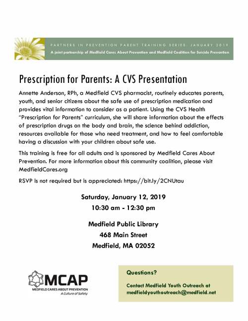 Annette Anderson, RPh, a Medfield CVS pharmacist, routinely educates parents, youth, and senior citizens about the safe use of prescription medication and provides vital information to consider as a patient. Using the CVS Health “Prescription for Parents” curriculum, she will share information about the effects of prescription drugs on the body and brain, the science behind addiction, resources available for those who need treatment, and how to feel comfortable having a discussion with your children about safe use. This training is free for all adults and is sponsored by Medfield Cares About Prevention. For more information about this community coalition, please visit MedfieldCares.org RSVP is not required but is appreciated: https://bit.ly/2CNUtau Questions? Contact Medfield Youth Outreach at medfieldyouthoutreach@medfield.net Prescription for Parents: A CVS Presentation A joint partnership of Medfield Cares About Prevention and Medfield Coalition for Suicide Prevention PARTNERS IN PREVENTION PARENT TRAINING SERIES: JANUARY 2019 Saturday, January 12, 2019 10:30 am - 12:30 pm Medfield Public Library 468 Main Street Medfield, MA 02052