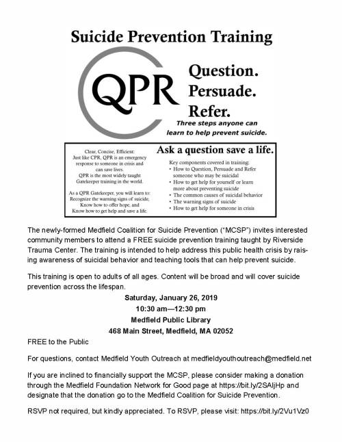 The newly-formed Medfield Coalition for Suicide Prevention (“MCSP”) invites interested community members to attend a FREE suicide prevention training taught by Riverside Trauma Center. The training is intended to help address this public health crisis by rais-ing awareness of suicidal behavior and teaching tools that can help prevent suicide. This training is open to adults of all ages. Content will be broad and will cover suicide prevention across the lifespan. Saturday, January 26, 2019 10:30 am—12:30 pm Medfield Public Library 468 Main Street, Medfield, MA 02052 FREE to the Public For questions, contact Medfield Youth Outreach at medfieldyouthoutreach@medfield.net If you are inclined to financially support the MCSP, please consider making a donation through the Medfield Foundation Network for Good page at https://bit.ly/2SAIjHp and designate that the donation go to the Medfield Coalition for Suicide Prevention. RSVP not required, but kindly appreciated. To RSVP, please visit: https://bit.ly/2Vu1Vz0