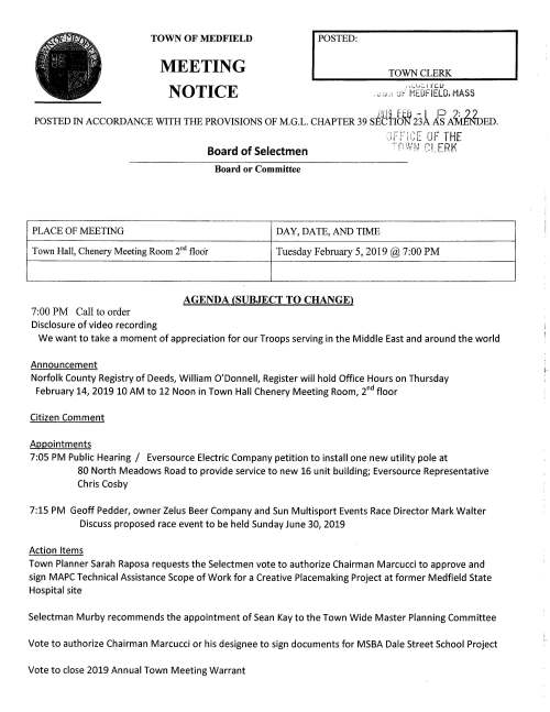 TOWN OF MEDFIELD MEETING NOTICE I POSTED: TOWN CLERK i:.._.t,:.,i ic.1.J . .. : ;, ·' J:- MEDFIELD. MASS POSTED IN ACCORDANCE WITH THE PROVISIONS OF M.G.L. CHAPTER 39 s~~fib~ 231 E A~ED. Board of Selectmen Board or Committee PLACE OF MEETING DAY, DATE, AND TIME _.,, ... ,.... .. ~., •'c -IHE ·,_1f' ;· iLd:: LJf ,-nWFJ C:i_ERK Town Hall, Chenery Meeting Room 2nd floor Tuesday February 5, 2019@ 7:00 PM AGENDA (SUBJECT TO CHANGE) 7:00 PM Call to order Disclosure of video recording We want to take a moment of appreciation for our Troops serving in the Middle East and around the world Announcement Norfolk County Registry of Deeds, William O'Donnell, Register will hold Office Hours on Thursday February 14, 2019 10 AM to 12 Noon in Town Hall Chenery Meeting Room, 2nd floor Citizen Comment Appointments 7:05 PM Public Hearing I Eversource Electric Company petition to install one new utility pole at 80 North Meadows Road to provide service to new 16 unit building; Eversource Representative Chris Cosby 7:15 PM Geoff Pedder, owner Zelus Beer Company and Sun Multisport Events Race Director Mark Walter Discuss proposed race event to be held Sunday June 30, 2019 Action Items Town Planner Sarah Raposa requests the Selectmen vote to authorize Chairman Marcucci to approve and sign MAPC Technical Assistance Scope of Work for a Creative Placemaking Project at former Medfield State Hospital site Selectman Murby recommends the appointment of Sean Kay to the Town Wide Master Planning Committee Vote to authorize Chairman Marcucci or his designee to sign documents for MSBA Dale Street School Project Vote to close 2019 Annual Town Meeting Warrant Ongoing FY2020 Budget Review and Discussion Town Finance Discussion Vote to approve preliminary Town Budgets Facilities Director, Amy Colleran Parks and Recreation, Kevin Ryder Fire Department, Fire Chief William Carrico Pending Vote to approve Town Administrator six month goals Licenses and Permits (consent agenda) Trustees of Reservations requests a one-day wine and malt beverage permit for event on February 16 Bvew '/vtoo-vvfleke,,6 PM to 8 PM. Beverage provided by Jack's Abby Brewing, Framingham Medfield High School Field Hockey Team requests permission to hold a fund raising car wash behind Town Hall on Saturday September 7, 2019 9 AM to 1 PM Council on Aging requests a one-day wine and malt beverage permit for event on Wednesday February 20 V~cwui-V~wt8vfv~4-7PM Town Administrator Update Update on Police Chief Search; schedule of interviews Review Board of Selectmen Action List Selectmen Report Informational From Community Opportunities Group, Inc. Mini Market Analysis Letter from newly elected Norfolk County Sheriff, Jerome P. McDermott Received from Verizon Form 500, 2018 Annual Complaint Filing Received from COMCAST Form 500, 2018 Annual Compliant Filing