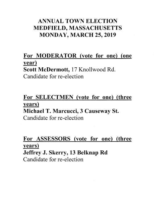 ANNUAL TOWN ELECTION MEDFIELD, MASSACHUSETTS MONDAY, MARCH 25, 2019 For MODERATOR (vote for one) (one year) Scott McDermott, 1 7 Knollwood Rd. Candidate for re-election For SELECTMEN (vote for one) (three years) Michael T. Marcucci, 3 Causeway St. Candidate for re-election For ASSESSORS (vote for one) (three years) Jeffrey J. Skerry, 13 Belknap Rd Candidate for re-election For SCHOOL COMMITTEE (vote for not more than two) (three years) Meghan K. Glenn, 12 Wheelwright Rd Timothy M. Knight, 34 Oriole Rd For LIBRARY TRUSTEE (vote for not more than two) (three years) Philip M. Tuths, 117 Spring St For PLANNING BOARD (vote for One) (five years) Paul D. McKechnie Jr, 5 Miller St. Candidate for re-election For PARK COMMISSIONERS (vote for not more than two) (three years) Melville Seibolt, 13 Snyder Rd Candidate for re-election Nicholas T. Brown, 9 Lee Rd. Candidate for re-election For TRUST FUND COMMISSIONER (vote for one) (three years) Gregory S. Reid, 8 Maple St Candidate for re-election