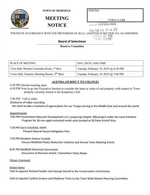 TOWN OF MEDFIELD MEETING NOTICE I POSTED: , TOWNCLERK 1 L f..i[i ,) tet , ifot> UF MEDF IELD. HASS Z0!9 H:.5 l Lt P lf: OC POSTED IN ACCORDANCE WITH THE PROVISIONS OF M.G.L. CHAPTER 39 SECTION 23A AS AMENDED. "' f-~· 1'' t- ·; tvt:. 0F THE·. Board of Selectmen T("11.,.!/ l;l CL. ERK Board or Committee PLACE OF MEETING DAY, DATE, AND TIME Town Hall, Warrant Committee Room, I st floor Tuesday February 19, 2019 @6:30 PM Town Hall, Chenery Meeting Room, 211 d floor Tuesday February 19, 2019 @ 7:00 PM AGENDA (SUBJECT TO CHANGE) 6:30 PM Declare meeting open 6:30 PM Vote to go into Executive Session to consider the lease or value ofreal property with respect to Town property currently leased to the Kingsbury Club 7:00 PM Call to order Disclosure of video recording We want to take a moment of appreciation for our Troops serving in the Middle East and around the world Appointments 7:05 PM Presentation Mayrock Development LLC; proposing Chapter 40B project under the Local Initiative Program for 56 non-aged restricted rental units located at 50 Peter Kristof Way 7:30 PM Darci Schofield, MAPC Present Natural Hazard Mitigation Plan 7:50 PM Resident Andrea Costello Discuss Medfield Plastic Reduction Initiative and Annual Town Meeting Article 8:05 PM Medfield Historical Commission Discussion of Warrant Article I Demolition Delay Bylaw Citizen Comment Action Items Vote to appoint Richard Hooker and George Darrell to the Conservation Commission Vote to appoint Cynthia Greene and Matthew Triest to the Town Wide Master Planning Committee Ongoing FY2020 Budget Review and Discussion Town Finance Discussion Vote to approve preliminary Town Budgets Licenses and Permits (consent agenda) ,,c_1, L / C:.U , Medfield High School Theater Society requests permission to~post s:il~W.§ lMJA~~o 1 7 advertising their spring show the musical 13~ F0Jv l1Ji9 Fltl I Lt P ~: 0