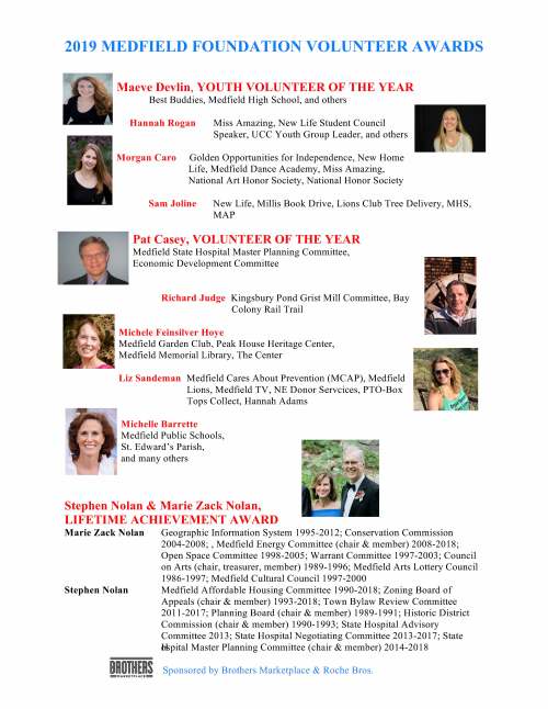 2019 MEDFIELD FOUNDATION VOLUNTEER AWARDSMaeve Devlin, YOUTH VOLUNTEER OF THE YEAR Best Buddies, Medfield High School, and others Hannah RoganMiss Amazing, New Life Student CouncilSpeaker, UCC Youth Group Leader, and others Morgan Caro Golden Opportunities for Independence, New Home Life, Medfield Dance Academy, Miss Amazing, National Art Honor Society, National Honor Society Sam JolineNew Life, Millis Book Drive, Lions Club Tree Delivery, MHS,MAP Pat Casey, VOLUNTEER OF THE YEAR Medfield State Hospital Master Planning Committee, Economic Development Committee Richard Judge Kingsbury Pond Grist Mill Committee, Bay Colony Rail Trail Michele Feinsilver Hoye Medfield Garden Club, Peak House Heritage Center, Medfield Memorial Library, The Center Liz Sandeman Medfield Cares About Prevention (MCAP), Medfield Lions, Medfield TV, NE Donor Servcices, PTO-Box Tops Collect, Hannah Adams Michelle Barrette Medfield Public Schools, St. Edward’s Parish, and many others Stephen Nolan & Marie Zack Nolan, LIFETIME ACHIEVEMENT AWARD Marie Zack Nolan Geographic Information System 1995-2012; Conservation Commission2004-2008; , Medfield Energy Committee (chair & member) 2008-2018;Open Space Committee 1998-2005; Warrant Committee 1997-2003; Councilon Arts (chair, treasurer, member) 1989-1996; Medfield Arts Lottery Council1986-1997; Medfield Cultural Council 1997-2000 Stephen Nolan Medfield Affordable Housing Committee 1990-2018; Zoning Board ofAppeals (chair & member) 1993-2018; Town Bylaw Review Committee2011-2017; Planning Board (chair & member) 1989-1991; Historic DistrictCommission (chair & member) 1990-1993; State Hospital AdvisoryCommittee 2013; State Hospital Negotiating Committee 2013-2017; StateHospital Master Planning Committee (chair & member) 2014-2018 Sponsored by Brothers Marketplace & Roche Bros.