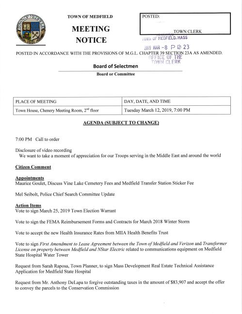 TOWN OF MEDFIELD MEETING NOTICE I POSTED: ,.LC fXJlW TOWN CLERK : Ui1ti uF MEDF IELD. MASS l U 19 MAR - 8 P 12: 2 3 POSTED IN ACCORDANCE WITH THE PROVISIONS OF M.G.L. CHAPTER 39 SECTION 23A AS AMENDED. r! FF ICE OF THE Board of Selectmen T!llfj jl,l CL f Rl~ Board or Committee PLACE OF MEETING DAY, DATE, AND TIME Town House, Chenery Meeting Room, 211 d floor Tuesday March 12, 2019, 7:00 PM AGENDA (SUBJECT TO CHANGE) 7:00 PM Call to order Disclosure of video recording We want to take a moment of appreciation for our Troops serving in the Middle East and around the world Citizen Comment Appointments Maurice Goulet, Discuss Vine Lake Cemetery Fees and Medfield Transfer Station Sticker Fee Mel Seibolt, Police Chief Search Committee Update Action Items Vote to sign March 25, 2019 Town Election Warrant Vote to sign the FEMA Reimbursement Forms and Contracts for March 2018 Winter Storm Vote to accept the new Health Insurance Rates from MIIA Health Benefits Trust Vote to sign First Amendment to Lease Agreement between the Town of Medfield and Verizon and Transformer License on property between Medfield and NStar Electric related to communications equipment on Medfield State Hospital Water Tower Request from Sarah Raposa, Town Planner, to sign Mass Development Real Estate Technical Assistance Application for Medfield State Hospital Request from Mr. Anthony DeLapa to forgive outstanding taxes in the amount of $83,907 and accept the offer to convey the parcels to the Conservation Commission Request from Route 495 Partnership for $500 Annual municipal contribution COA recommends that the Selectmen vote to appoint Katie Robinson to the vacant COA Board Seat Request from the Medfield Garden Club to receive financial support from the Local Meals Tax for maintenance and planting of municipal sites Request from Jayson Hreczuck to be appointed to the Safety Committee Ongoing FY2020 Budget Review and Discussion Town Finance Discussion Discussion of Proposed Budget Cuts Discussion of COLA Discussion and possible vote on the Building Capital Stabilization Fund Vote to approve preliminary Town Budgets Discussion Town Meeting Warrant Structure of Budget Articles Warrant Articles ' ~-l .. 1.::;, ~::.i - :-1 .-c:, .... . ;-; ("~j ·~-~ .. r1·i ::-) . ·-- C ) "1'] . .,, ::o ~ ,...._, ('.;:=::;, .. ~ :t;=-.. ::0 I ro u X·~: .•. c -r1 ::i ::r. .. ,..,., c-: c::i r-r. -r1 - - · ·>:;· rrr-i f-T.l :;1'~ ~ -- %: p Licenses and Permits (consent agenda) ~ ~ Russ Hallisey, Chair MEMO Summer Concert Series requests permission to hold the events June 13 through August 15, with the exception of Thursday July 4, at the Town Gazebo and permission to hang the banner across Main Street promoting the series. Permission to also requested to hold the annual Medfield Day on Saturday September 14, 2019 and in conjunction with the event requests a common victualler license St Edward Parish requests a one-day wine and malt beverage permit for event to be held Friday March 29, 2019 At the Parish Hall Medfield Music Association requests permission to place signs advertising two events: Friday March 29, A Cappella Night with Medfield High School Jazz Choir; Friday March 26, 2019 Jazz Night Medfield High School Baseball and Softball teams requests permission to hold a car wash behind Town Hall on Saturday May 5, 2019 9AM to 1 PM Pending Town Administrator Goals Town Administrator Update Town Hall Hours Town Hall/Library AED Review Board of Selectmen Action List Selectmen Report Informational • Invitation to Tri County Annual Breakfast Meeting