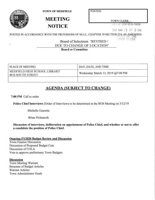 PLACE OF MEETING TOWN OF MEDFIELD MEETING NOTICE I POSTED: Board or Committee DAY, DA TE, AND TIME TOWN CyEJU~_,. I I " ; uF MEDFIELD. MASS. 3 3: 5W MEDFIELD HIGH SCHOOL LIBRARY 88 R SOUTH STREET Wednesday March 13, 2019@7:00 PM AGENDA (SUBJECT TO CHANGE) 7:00 PM Call to order Police Chief Interviews (Order of Interviews to be determined at the BOS Meeting on 3/12/19 Michelle Guerette Brian Pichnarcik Discussion of interviews, deliberation on appointment of Police Chief, and whether or not to offer a candidate the position of Police Chief. Ongoing FY2020 Budget Review and Discussion Town Finance Discussion Discussion of Proposed Budget Cuts Discussion of COLA Vote to approve preliminary Town Budgets Discussion Town Meeting Warrant Structure of Budget Articles Warrant Articles Town Administrator Goals