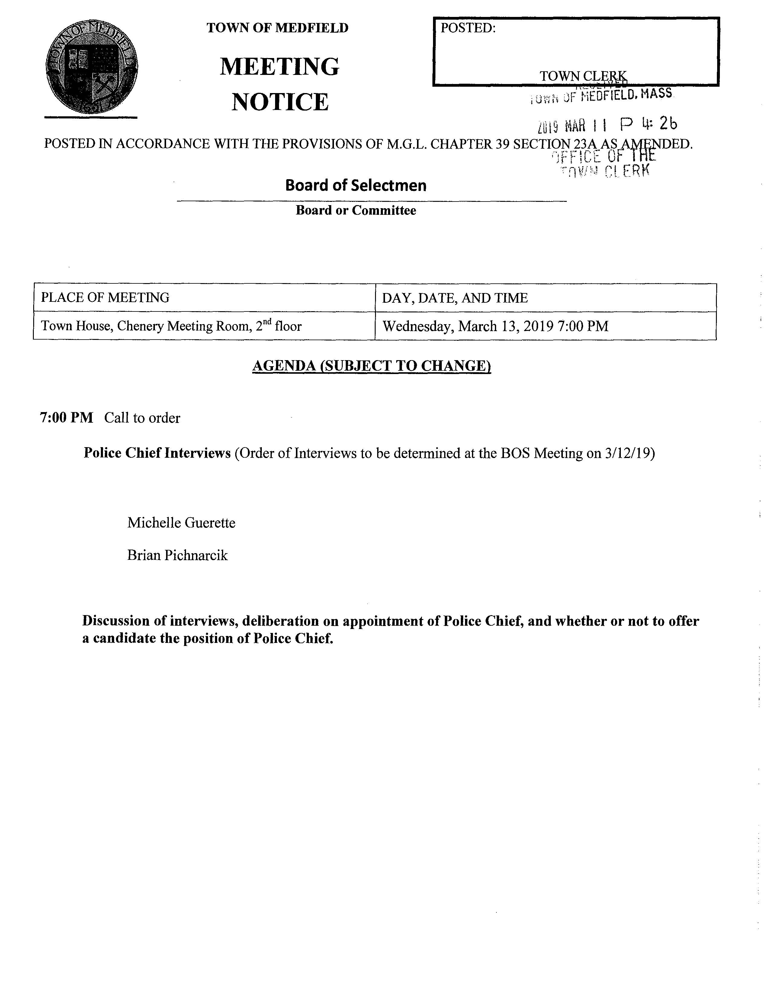 MEETING I POSTED: TOWN OF MEDFIELD NOTICE . ;;,.,,,. ,.,F MEDFIELD. MA tVHl'f V LG19 ~1AH I I P 4: 2b POSTED IN ACCORDANCE WITH THE PROVISIONS OF M.G.L. CHAPTER 39 SECTI~VtNC~EABfttfrDED. Board of Selectmen Board or Committee PLACE OF MEETING DAY, DATE, AND TIME ·--v''' "l rn!! ''.  ,e: ''' l . .c t:.lP Town House, Chenery Meeting Room, 2nd floor Wednesday, March 13, 2019 7:00 PM AGENDA (SUBJECT TO CHANGE) 7:00 PM Call to order Police Chief Interviews (Order of Interviews to be determined at the BOS Meeting on 3/12/19) Michelle Guerette Brian Pichnarcik Discussion of interviews, deliberation on appointment of Police Chief, and whether or not to offer a candidate the position of Police Chief. I
