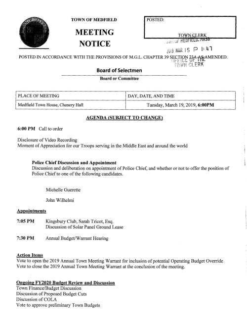 TOWN OF MEDFIELD POSTED: MEETING Lu 19 MAH I 5 P I: ll 1 POSTED IN ACCORDANCE WITH THE PROVISIONS OF M.G.L. CHAPTER 39 S;~fffe~ ~l'}~MENDED. -c ~, ,_:-'"" e1 !:'RK -'. ~ ! t.f! (! ·c,.• ,_ ~-. - • NOTICE Board of Selectmen Board or Committee PLACE OF MEETING DAY, DATE, AND TIME Medfield Town House, Chenery Hall Tuesday, March 19, 2019, 6:00PM AGENDA (SUBJECT TO CHANGE) 6:00 PM Call to order Disclosure of Video Recording Moment of Appreciation for our Troops serving in the Middle East and around the world Police Chief Discussion and Appointment Discussion and deliberation on appointment of Police Chief, and whether or not to offer the position of Police Chief to one of the following candidates. Michelle Guerette John Wilhelmi Appointments 7:05 PM 7:30 PM Action Items Kingsbury Club, Sarah Tricot, Esq. Discussion of Solar Panel Ground Lease Annual Budget/Warrant Hearing Vote to open the 2019 Annual Town Meeting Warrant for inclusion of potential Operating Budget Override Vote to close the 2019 Annual Town Meeting Warrant at the conclusion of the meeting. Ongoing FY2020 Budget Review and Discussion Town Finance/Budget Discussion Discussion of Proposed Budget Cuts Discussion of COLA Vote to approve preliminary Town Budgets Discussion of Budget Policy Discussion of Cemetery Fee and Transfer Station Sticker Fees Increases Discussion Town Meeting Warrant Structure of Budget Articles Warrant Articles Pending Town Administrator Goals Town Administrator Update Selectmen Reports Informational MassDOT announces Medfield's Chapter 90 apportionment for FY20 $413,135 Selectmen Cordially invited to attend the Medfield Foundation's Volunteer Awards Reception March 31 Letter from Resident Jerry Cianciolo Letter from Sovereign Consulting Inc. regarding service station at 26 Spring Street, Phase V Remedy Status Report Received copy of COMCAST's policies and procedures Received Verizon Annual Billing Practice Documentation Con Com Information Packet Weston and Sampson letter regarding PIP Responses February 27, 2019 -, · .. -..,.-. -~· ·-' :·11 :.:0 :~ . •..". '~,-· rT; C; -11 -1 :r: rr, c.- '-·· t'...c; -·· :!f! c.: ;:Le'· "l"i ;:.::; "":":'7;: ft;(-_. t,:;r.- CJ1 -q---_- r.1 ;:;:. u F.;c - ::..: > +:::' (/) _I (./)