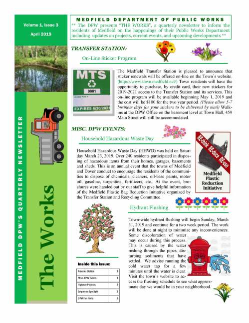 The Medfield Transfer Station is pleased to announce that sticker renewals will be offered on-line on the Town’s website. (https://www.town.medfield.net/) Town residents will have the opportunity to purchase, by credit card, their new stickers for 2019-2021 access to the Transfer Station and its services. This on-line program will be available beginning May 1, 2019 and the cost will be $100 for the two year period. (Please allow 5-7 business days for your stickers to be delivered by mail) Walkins at the DPW Office on the basement level at Town Hall, 459 Main Street will still be accommodated. M E D F I E L D D E P A R T M E N T O F P U B L I C W O R K S ** The DPW presents “THE WORKS”, a quarterly newsletter to inform the residents of Medfield on the happenings of their Public Works Department including updates on projects, current events, and upcoming developments ** Transfer Station 1 Misc. DPW Events 1 Highway Projects 2 Employee Spotlight 2 DPW Fun Facts 2 Inside this issue: The Works M E D F I E L D D P W ’ S Q U A R T E R LY N E W S L E T T E R Volume 1, Issue 3 April 2019 On-Line Sticker Program TRANSFER STATION: Town-wide hydrant flushing will begin Sunday, March 31, 2019 and continue for a two week period. The work will be done at night to minimize any inconveniences. Some discoloration of water may occur during this process. This is caused by the water rushing through the pipes, disturbing sediments that have settled. We advise running the cold water tap for a few minutes until the water is clear. Visit the town’s website to access the flushing schedule to see what approximate day we would be in your neighborhood. Hydrant Flushing Household Hazardous Waste Day Household Hazardous Waste Day (HHWD) was held on Saturday March 23, 2019. Over 240 residents participated in disposing of hazardous items from their homes, garages, basements and sheds. This is an annual event that the towns of Medfield and Dover conduct to encourage the residents of the communities to dispose of chemicals, cleaners, oil-base paints, motor oil, gasoline, turpentine, fertilizers, etc.. At the event, brochures were handed out by our staff to give helpful information of the Medfield Plastic Bag Reduction Initiative organized by the Transfer Station and Recycling Committee. MISC. DPW EVENTS: VOLUME 1, ISSUE 3 During plowing operations over the long winter months, sometimes there are unfortunate damages that are not visible until the Spring weather arrives. As the snow melts, it reveals reparations that need to be done. These damages would consist of curbing, grass strips, sidewalk sections, debris and potholes that have developed. Our Highway Division explores the town’s roadways and shoulders and schedules these repairs to move forward with preparations for the upcoming construction season. Meet John Miner, Equipment Operator of the Medfield DPW Highway Division. John is a 25 year resident of the Town and has been a great addition to our Highway staff over the past 4 yrs. (2 yrs. part-time, 2 yrs. full-time). John is asked to do a variety of tasks from plowing sidewalks during the winter, operating the mini-loader during paving, or even just emptying the trash around the center of town. He does everything he is asked to do, and he does so with a smile and a friendly demeanor. We are very proud to have dedicated and enthusiastic employees such as John, who are also great community representatives. Page 2 Employee Spotlight Winter/Spring Cleanup Pavement Management Methods of Repair and Maintenance DPW Fun Facts DID YOU KNOW?  In our latest roadway status summary, the Town of Medfield consists of 77.59 miles of accepted roadways, 5.03 miles of Private roads, .64 miles of State, and 2.64 miles of unaccepted roadways. Total: 85.9 miles.  According to the most recent information from the Water Division of the DPW, there are 86.09 miles of water main and 754 fire hydrants in the town. For more information or have questions, please contact our main office at (508) 906-3003 or visit our town website @ www.town.medfield.net HIGHWAY PROJECTS: Crack Seal: Routine maintenance to keep excess water from penetrating asphalt and to prevent further cracking, base failures and the overall deterioration of the roadway. (ex. various roadways town-wide) Chip Seal: Preventative maintenance hot spray application of 20% asphalt-rubber followed by a layer of cover heated and treated cover aggregate. The application provides a flexible, waterproof wearing surface that seals the existing pavement. (ex. Lowell Mason Road) Bonded Wearing Course: Preventative maintenance of high performance thin hot mix overlay that consists of a single-step placement of spray applied polymer providing a new paved wearing surface. (ex. Route 109 - Causeway Street to Millis Town Line) Mill and Overlay: Rehabilitation process of grinding off the the top layer of existing pavement and replacing the this layer with a new hot mix asphalt riding surface. (ex. North Street - Pine Street to Dover Town Line) Full Depth Reclamation: Rehabilitation process that involves grinding and pulverizing the existing pavement and mixing the material to create a uniform base material. A rough binder asphalt layer is added as well as a smooth top riding course of asphalt. This process allows the profile of the road to be regraded before the newly paved surfaces are installed. (ex. Green Street)
