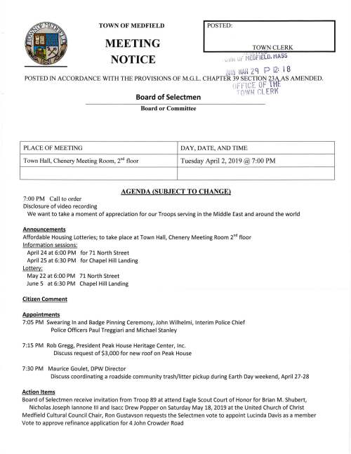 MEETING I POSTED: _ TOWN CLERK TOWN OF MEDFIELD 1 ~ v L. I J Lb SS NOTICE c. ,.; 1~ , , 1: MED FIELD. MA Lu IS HAii 2 l1 P 2: I 8 POSTED IN ACCORDANCE WITH THE PROVISIONS OF M.G.L. CHAPTER 39 SECTION 23A AS AMENDED. 1'•, F'r. v' "t.... . OF THE 'T() 11.JN Cl. ERK Board of Selectmen Board or Committee PLACE OF MEETING DAY, DATE, AND TIME Town Hall, Chenery Meeting Room, 211 d floor Tuesday April 2, 2019 @ 7:00 PM AGENDA (SUBJECT TO CHANGE) 7:00 PM Call to order Disclosure of video recording We want to take a moment of appreciation for our Troops serving in the Middle East and around the world Announcements Affordable Housing Lotteries; to take place at Town Hall, Chenery Meeting Room 2"d floor Information sessions: April 24 at 6:00 PM for 71 North Street April 25 at 6:30 PM for Chapel Hill Landing Lottery: May 22 at 6:00 PM 71 North Street June 5 at 6:30 PM Chapel Hill Landing Citizen Comment Appointments 7:05 PM Swearing In and Badge Pinning Ceremony, John Wilhelmi, Interim Police Chief Police Officers Paul Treggiari and Michael Stanley 7:15 PM Rob Gregg, President Peak House Heritage Center, Inc. Discuss request of $3,000 for new roof on Peak House 7:30 PM Maurice Goulet, DPW Director Discuss coordinating a roadside community trash/litter pickup during Earth Day weekend, April 27-28 Action Items Board of Selectmen receive invitation from Troop 89 at attend Eagle Scout Court of Honor for Brian M. Shubert, Nicholas Joseph Iannone Ill and lsacc Drew Popper on Saturday May 18, 2019 at the United Church of Christ Medfield Cultural Council Chair, Ron Gustavson requests the Selectmen vote to appoint Lucinda Davis as a member Vote to approve refinance application for 4 John Crowder Road Review and vote on Town Meeting Articles Vote to sign Annual Town Meeting Warrant Ongoing FY2020 Budget Review and Discussion Town Finance/Budget discussion Discussion of Proposed Budget Cuts Vote to approve preliminary Town Budgets Discussion of Budget Policy Meeting Minutes Acceptance or correction of March 26, 2019 minutes Town Administrator Update Review Board of Selectmen Action List Selectmen Report Informational t·;t.Cc.iV EU. " "l"' ti-:· MEOf IELD. MASS Iv•' fl • lGl9 MAR 2q P 2: I 8 nFF ICE OF THE -r. ( •lt) C' F·RK - ' ~"1 f ~ _, -- . ' From Conservation Commission; copy of Determination of Applicability for 15 Quail Run
