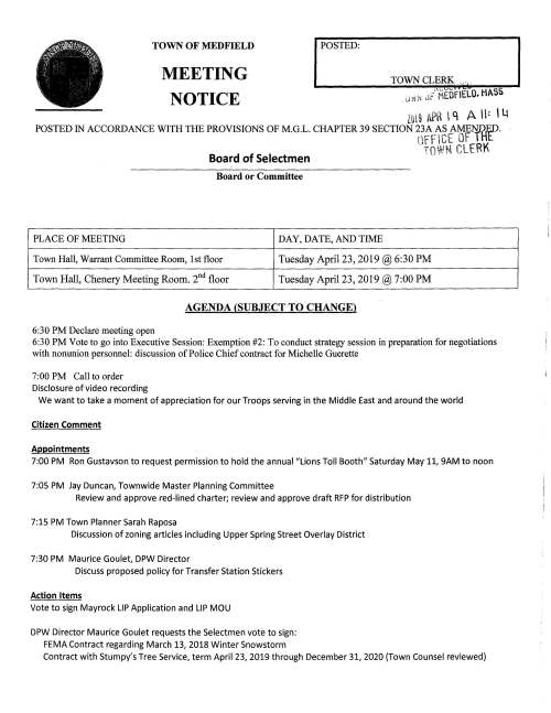PLACE OF MEETING TOWN OF MEDFIELD MEETING NOTICE I POSTED: Board or Committee DAY, DATE, AND TIME TOWN CLERK ... 8 Town Hall, Warrant Committee Room, 1st floor Tuesday April23, 2019@ 6:30PM Town Hall, Chenery Meeting Room. 2nd floor Tuesday April23, 2019@ 7:00PM AGENDA (SUBJECT TO CHANGE) 6:30PM Declare meeting open 6:30PM Vote to go into Executive Session: Exemption #2: To conduct strategy session in preparation for negotiations with nonunion personnel: discussion of Police Chief contract for Michelle Guerette 7:00PM Call to order Disclosure of video recording We want to take a moment of appreciation for our Troops serving in the Middle East and around the world Citizen Comment Appointments 7:00PM Ron Gustavson to request permission to hold the annuai"Lions Toll Booth" Saturday May 11, 9AM to noon 7:05 PM Jay Duncan, Townwide Master Planning Committee Review and approve red-lined charter; review and approve draft RFP for distribution 7:15 PM Town Planner Sarah Raposa Discussion of zoning articles including Upper Spring Street Overlay District 7:30 PM Maurice Goulet, DPW Director Discuss proposed policy for Transfer Station Stickers Action Items Vote to sign Mayrock LIP Application and LIP MOU DPW Director Maurice Goulet requests the Selectmen vote to sign: FEMA Contract regarding March 13, 2018 Winter Snowstorm Contract with Stumpy's Tree Service, term April 23, 2019 through December 31, 2020 (Town Counsel reviewed) Megan Sullivan, Chair Transfer Station and Recycling Committee requests the Selectmen vote to appoint Cheryl Dunlea as a member of the Committee Resident Michelle Gaudet requests permission to hold a fund raising car wash behind Town Hall this summer, date TBD, to benefit Save Children with Autism Uganda Town Accountant requests the Selectmen vote to approve Fraud Risk Assessment Policy Kingsbury Pond Committee requests the Selectmen vote to appoint Rick Ebbs and Angela Filice to the Committee Selectmen are requested to proclaim Friday April 26, 2019 as Arbor Day in Medfield and to sign the Proclamation Town Administrator requests the Selectmen sign the Solar installation contract Town Administrator requests the Selectmen vote to sign Abacus contract for Parks and Recreation feasibility study Town Administrator requests the Selectmen vote to approve and sign insurance proposal for state hospital property Selectmen are requested to approve and sign Police Chief Employment Agreement for Michelle Guerette Selectmen are requested to vote to sign Eagle Scout citations for Alexander Jason Hissong, Christopher Liam Johnson, Collin Robert Judge. Eagle Court of Honor will be held on Saturday April 27 at the United Church of Christ at 1:00PM Review and vote on Town Meeting Articles rc 0 -ci-1 ---r ..,. ~-- - - rr1 .. }'