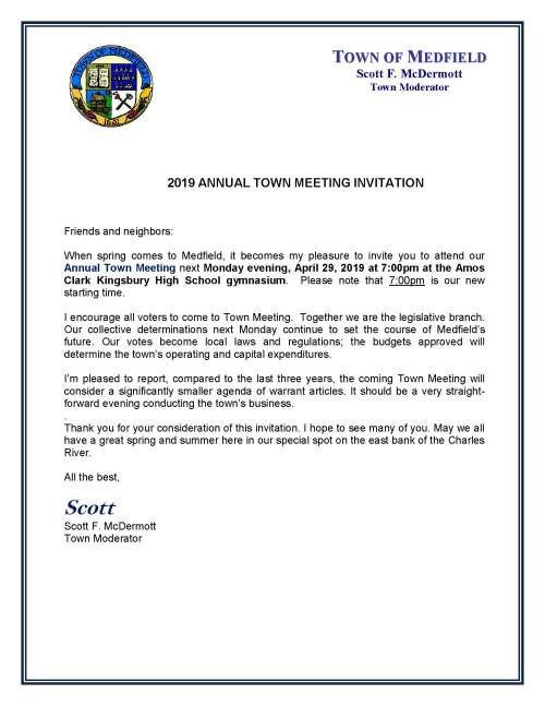 2019 ANNUAL TOWN MEETING INVITATION Friends and neighbors: When spring comes to Medfield, it becomes my pleasure to invite you to attend our Annual Town Meeting next Monday evening, April 29, 2019 at 7:00pm at the Amos Clark Kingsbury High School gymnasium. Please note that 7:00pm is our new starting time. I encourage all voters to come to Town Meeting. Together we are the legislative branch. Our collective determinations next Monday continue to set the course of Medfield’s future. Our votes become local laws and regulations; the budgets approved will determine the town’s operating and capital expenditures. I’m pleased to report, compared to the last three years, the coming Town Meeting will consider a significantly smaller agenda of warrant articles. It should be a very straight- forward evening conducting the town’s business. . Thank you for your consideration of this invitation. I hope to see many of you. May we all have a great spring and summer here in our special spot on the east bank of the Charles River. All the best, Scott Scott F. McDermott Town Moderator TOWN OF MEDFIELD Scott F. McDermott Town Moderator I encourage you to review the Report on the Warrant recently mailed to every resident of Medfield. The Report contains the text of all of the articles coming before the Town Meeting. Importantly, the Report (pages 5 to 17) also contains a highly informative snapshot of Medfield’s finances. We have a special place to call our home. We value education, community, open space, safe streets and homes, the well-being of the young and the well-being of the old, quality municipal services, and the advancement of local commerce. It takes hard work and open communication to do the work of self-government. Our Annual Town Meeting, even with all of its imperfections, is the night we gather to speak with one another and deliberate as a law-making body. Please join us at Town Meeting on Monday evening. Scott New Start Time