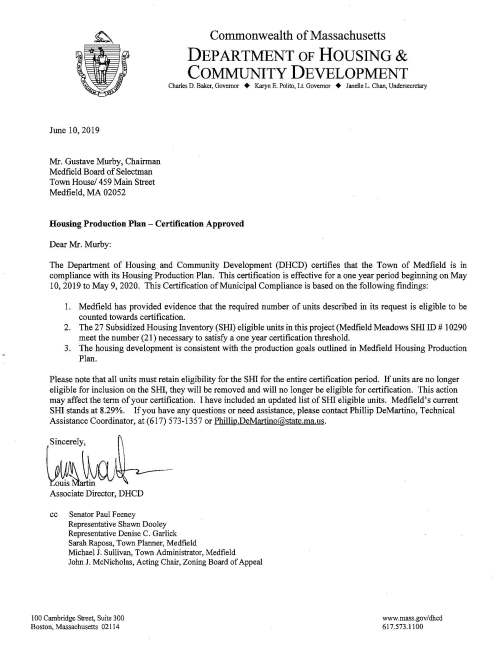 Commonwealth of Massachusetts DEPARTMENT OF HOUSING & COMMUNITY DEVELOPMENT Charles D. Baker, Governor + Karyn E. Polito, Lt. Governor + Janelle L. Chan, Undersecretary June 10,2019 Mr. Gustave Murby, Chairman Medfield Board of Selectman Town House/ 459 Main Street Medfield, MA 02052 Housing Production Plan - Certification Approved Dear Mr. Murby: The Department of Housing and Community Development (DHCD) certifies that the Town of Medfield is in compliance with its Housing Production Plan. This certification is effective for a one year period beginning on May 10,2019 to May 9, 2020. This Certification of Municipal Compliance is based on the following findings: 1. Medfield has provided evidence that the required number of units described in its request is eligible to be counted towards certification. 2. The 27 Subsidized Housing Inventory (SID) eligible units in this project (Medfield Meadows SID ID # 10290 meet the number (21) necessary to satisfY a one year certification threshold. 3. The housing development is consistent with the production goals outlined in Medfield Housing Production Plan. Please note that all units must retain eligibility for the SID for the entire certification period. If units are no longer eligible for inclusion on the SID, they will be removed and will no longer be eligible for certification. This action may affect the term of your certification. I have included an updated list of SID eligible units. Medfield's current SID stands at 8.29%. If you have any questions or need assistance, please contact Phillip DeMartino, Technical Assistance Coordinator, at (617) 573-1357 or Phillip.DeMartino@state.ma.us. Associate Director, DHCD cc Senator Paul Feeney Representative Shawn Dooley Representative Denise C. Garlick Sarah Raposa, Town Planner, Medfield Michael J. Sullivan, Town Administrator, Medfield John J. McNicholas, Acting Chair, Zoning Board of Appeal 100 Cambridge Street, Suite 300 Boston, Massachusetts 02114 www.mass.gov/dhcd 617.573.1100 Medfield DHCD ID# 1890 1891 1892 1893 4360 9953 10062 10063 10221 10222 10290 6/10/2019 DEPARTMENT OF HOUSING AND COMMUNITY DEVELOPMENT CH40B SUBSIDIZED HOUSING INVENTORY Builtw/ Total SHI Affordability Comp. Subsidizing Project Name Address Type Units Expires Permit? Agency Tilden Village 30 Pound Street Rental 60 Perp Yes DHCD Allendale Dale Street Ownership 17 Perp YES DHCD DHCD The Village at Medfield Turtle Brook Way Ownership 6 Perp YES DHCD DHCD Wilkins Glen Wilkins Glen Road Rental 103 2042 YES MassHousing DHCD DDS Group Homes Confidential Rental 5 N/A No DDS The Pare at Medfield One Gateway Drive Rental 92 Perp YES DHCD Country Estates 21, 25, & 29 Hospital Rd Ownership 8 Perp YES MassHousing Cushman House aka Cushing 67 North Street Rental 8 Perp YES DHCD House 71 North Street 71 North Street Rental 8 Perp YES DHCD Hillside Village 80 North Meaows Road Rental 16 Perp YES DHCD Medfield Meadows 41 Dale St Mix 27 Perp DHCD Medfield Totals 350 Census 2010 Year Round Housing Units Percent Subsidized 4,220 8.29% Medfield Page 1 of 1 This data is derived from information provided to the Department of Housing and Community Development (DHCD) by individual communities and is subject to change as new information is obtained and use restrictions expire