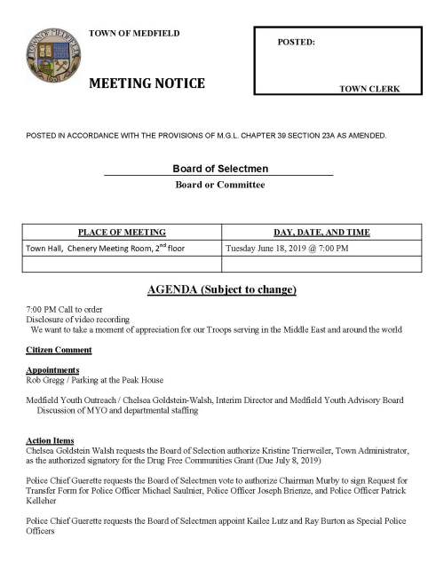 TOWN OF MEDFIELD POSTED: MEETING NOTICE TOWN CLERK POSTED IN ACCORDANCE WITH THE PROVISIONS OF M.G.L. CHAPTER 39 SECTION 23A AS AMENDED. Board of Selectmen Board or Committee PLACE OF MEETING DAY, DATE, AND TIME Town Hall, Chenery Meeting Room, 2nd floor Tuesday June 18, 2019 @ 7:00 PM AGENDA (Subject to change) 7:00 PM Call to order Disclosure of video recording We want to take a moment of appreciation for our Troops serving in the Middle East and around the world Citizen Comment Appointments Rob Gregg / Parking at the Peak House Medfield Youth Outreach / Chelsea Goldstein-Walsh, Interim Director and Medfield Youth Advisory Board Discussion of MYO and departmental staffing Action Items Chelsea Goldstein Walsh requests the Board of Selection authorize Kristine Trierweiler, Town Administrator, as the authorized signatory for the Drug Free Communities Grant (Due July 8, 2019) Police Chief Guerette requests the Board of Selectmen vote to authorize Chairman Murby to sign Request for Transfer Form for Police Officer Michael Saulnier, Police Officer Joseph Brienze, and Police Officer Patrick Kelleher Police Chief Guerette requests the Board of Selectmen appoint Kailee Lutz and Ray Burton as Special Police Officers Police Chief Guerette requests the Board of Selectmen authorize the Chair to sign letter state Police Chief Guerette is the Department Head and requires access to NeoGov Police Chief Guerette requests the Board of Selectmen appoint Sergeant Larz Anderson as Deputy Chief of the Police Department Police Chief Guerette requests the Board of Selectmen authorize Chief Guerette to seek lateral transfers for the Medfield Police Department Fire Chief Carrico requests the Board of Selectmen vote to sign Medical Services Agreement with the Town of Mansfield Fire Chief Carrico requests the Board of Selectmen vote to declare Fire Engine #3 as surplus and authorize the Fire Chief to dispose of the engine Facilities Director Amy Colleran requests the Selectmen vote to sign two on-call roofing contracts for services at the Medfield State Hospital; contractors Almar LLC, Medfield and Caffrey Roofing and Painting Co. Milford Medfield Cultural Alliance, Jean Mineo Chair, requests the Town contribute $2,500 from the Local Meals Tax Fund toward the planned activities Town Administrator requests Selectmen vote to sign contract with VFIS for 111F Insurance for Police and Fire Selectmen are requested to vote to sign appropriation transfers for FY2019 Selectmen are requested to vote to sign SSERG contract awards and authorize Maurice Goulet, DPW Director to sign all related contract documents FY20 DPW Supplies FY20 Water and Sewer Treatment Chemicals FY20 to FY21 Office Supplies FY20 Copy Paper Pending Budget timeline discussion Discuss process for Town Administrator evaluation Licenses and Permits (Consent Calendar) Friends of the Medfield Library request permission to place a sandwich board Wednesday through Saturday at the Transfer Station advertising their half price book sale which takes place on the last Saturday of the month. The request is for each month that a book sale is planned The Cystic Fibrosis Foundation requests permission to conduct their annual Charity Bicycle Ride through a part of Medfield on Saturday October 5, 2019 Approval of Meeting Minutes November 6 & 27; December 11 & 18; January 8; April 2 & 23; May 28 Town Administrator Update Review Board of Selectmen Action List Selectmen Report Informational Department of Housing and Development certifies that Medfield is in compliance with our Housing Production Plan effective May 10, 2019 to May 9, 2020 Building Commissioner Gary Pelletier responds to May 28 violation letter regarding parking spaces at the Senior Center Next meeting dates July 9 and 30 August 13 and 27