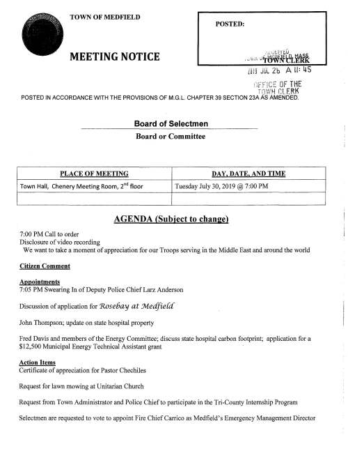 TOWN OF MEDFIELD POSTED: MEETING NOTICE LUIS JUL 2b A II= ltS .-,,.·,.;n,- OF THE l :r r p_.c -,,..,,_~,1~ "! Ee" f rr~ {·~ LL __ ff POSTED IN ACCORDANCE WITH THE PROVISIONS OF M.G.L. CHAPTER 39 SECTION 23A AS AMENDED. Board of Selectmen Board or Committee PLACE OF MEETING DAY, DATE, AND TIME Town Halt Chenery Meeting Room, 2nd floor Tuesday July 30, 2019@ 7:00PM 7:00PM Call to order Disclosure of video recording AGENDA (Subject to change) We want to take a moment of appreciation for our Troops serving in the Middle East and around the world Citizen Comment Appointments 7:05PM Swearing In of Deputy Police ChiefLarz Anderson Discussion of application for 'Rose6ay at .Jvledfie{d' John Thompson; update on state hospital property Fred Davis and members of tl,le Energy Committee; discuss state hospital carbon footprint; application for a $12,500 Municipal Energy Technical Assistant grant Action Items Certificate of appreciation for Pastor Chechiles Request for lawn mowing at Unitarian Church Request from Town Administrator and Police Chief to participate in the Tri-County Internship Program Selectmen are requested to vote to appoint Fire Chief Carrico as Medfield's Emergency Management Director Town Clerk recommends the appointment ofNathan Bazinet to the Board of Registrars Selectmen are requested to vote to sign the contract with LeftfieldLLC for Dale Street School Feasibility Study Selectmen are requested to vote to appoint Michael Quinlan to the MSBA Designer Selection Committee DPW Director Maurice Goulet requests the Board of Selectmen to vote to sign the following contracts: Re-Bid SERSG Contract for FY20 Water Sewer Treatment Chemicals MTC OPS, LLC, Walpole MA; assist the Town to dispose of surplus vehicles and equipment; Town pays12% of each item sold Environmental Partners Group, Inc., Quincy MA Landfill Monitoring Program, amount $31,800.00 Pare Corp., Foxboro MA; Danielson Pond Dam Study, amount $16,250.00 Inspec Coatings, Inc., Campbell Ohio; Mt Nebo Tank Rehabilitation, amount $513,900.00 Discussion Board of Health Pending Town Administration Evaluation Town Administrator Goals FY2020 Licenses and Permits (consent agenda) Medfield Public Library requests using the Town Gazebo on August 10, 1-1 :30PM for the Charles River Chorale concert Owen Hawkins, Manager 7th Wave Brewing, Medfield requests a one-day malt beverage permit for the Brew Moon Hike at Rocky Woods, August 17 6:00-8:00 PM Medfield High School Football Team requests permission to hold a fundraising car wash behind Town Hall on Sunday August 25, 9AM to Noon Medfield Student Council requests permission to hold a fundraising car wash behind Town Hall on Saturday September 28, 10AM-2PM Block Party permit is requested for the Cypress Street neighborhood on Saturday September 14, 2-9 PM; rain date Sunday September 15 Kathy and Abe Schickel request permission to hold the 7th Annual Run Like A Maverick 5k on Sunday May 3, 2020. The 5K is held in memory of their daughter Elizabeth who was a Montrose Student and passed away in 2014. Mr. and Mrs. Schickel deeply appreciate the support of the Medfield Community through the years Town Administrator Update ,...__, .~ =.' ~- ~· . Review Board of Selectmen Action List • • ..J--.Y-s ; 'I '.:::> .....,., (..._ !:. c::_ ,,-:::_ ---~ ,~-· ::r.F ~~~f.~ N f'{,- orr --. o- :;;, m::....~.,0, Mrr· J> l;":" ;u-l 0 A:C - :X rrt .. )> Selectmen Report .r= (/) U1 (;{> Informational Letter from Department of Housing and Community Development confirming the proposed LIP project Aura at Jvt.edfie{dhas been approved (American Legion building site) Notice from Secretary ofthe Interior Medfield receiving Payment in Lieu of Taxes (PILT), amount $1,284 Copy of ZBA public hearing notices for August 14 and August 15 Copy of Medfield Conservation Commission Legal Notice for August 1 meeting, subject maintenance of stone wall at Bakers Pond Copy of letter to Building Commissioner from Insurance Services Office, Inc. Letter from Norfolk County Sheriff Jerome McDermott regarding inmate community service Letter from MAPC regarding annual Municipal Elections Notice from Norfolk County regarding Medfield's tax levy Copy of letter from Kleinfelder Inc. (environmental) regarding Cumberland Farms final inspection and completion statement Copies of correspondence between Bishop Lane residents and Appalachian Mountain Club regarding Bay Circuit Trail Thank you letter from resident for assistance at the Transfer Station Next meeting dates Tuesday August 13 Thursday August 29 Tuesday September 3 r--. c-... ~.. -I=" (/) t/J