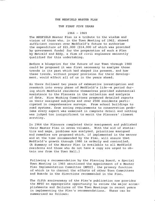 THE MEDFIELD MASTER PLAN THE FIRST FIVE YEARS 1964 - 1969 The MEDFIELD Master Plan is a tribute to the wisdom and vision of those who, in the Town Meeting of 1962, showed sufficient concern over Medfield's future to authorize the expenditure of $21,000 ($14,000 of which was provided by government funds) for the preparation of such a Plan by Metcalf and Eddy, a firm of civil engineers eminently qualified for this undertaking. Before a blueprint for the future of our Town through 1980 could be proposed it was first necessary to analyze those trends in its past which had shaped its present, and how these trends, without proper provision for their development, would affect all of us in the years ahead. So there followed two years of exhaustive investigation and research into every phase of Medfield's life--a period during which Medfield residents themselves provided substantial assistance to the Planners in the collection and analysis of data. Nine Working Committees prepared detailed reports on their assigned subjects and over 2500 residents participated in comprehensive surveys. From school buildings to road systems, from zoning requirements to conservation problems every aspect was examined in complete detail and nothing was judged too insignificant to merit the Planners' closest scrutiny. In 1964 the Planners completed their assignment and published their Master Plan in seven volumes. With the aid of statistics and maps, problems are analyzed, priorities assigned and remedies are proposed which, if implemented in the manner and at the time recommended by the Plan, will ensure that Medfield's growth through 1980 is orderly and controlled. (A Summary of the Master Plan is available to all Medfield residents and those who do not have a copy are urged to obtain one from the Town Hall.) Following a recommendation by the Planning Board, a Special Town Meeting in 1965 sanctioned the appointment of a Master Plan Implementation Committee (MPIC) , the primary function of which is to channel the efforts of other Town Committees and Boards in the directions recommended in the Plan. The fifth anniversary of the Plan's publication now provides the MPIC an appropriate opportunity to review the major accomplishments and failures of the Town Meetings in recent years in implementing the Plan's recommendations. These can be summarized as follows: 1. SCHOOLS The new Junior High School, approved by the Town in 1964, was completed and opened in 1966. In 1968, construction began on the Elementary School on Elm Street--on land acquired for that specific purpose in 1965. The school is scheduled to open in 1969. 2. BUILDING CODES AND ZONING LAWS Regulatory measures are fundamental to orderly growth. Such measures, essential to the implementation of the Master Plan and undertaken since 1964, include: -Adoption of a Building Code, approved by the Attorney General's Office. -Revision of Subdivision Rules and Regulations. -Amendment of Zoning By-laws with respect to apartment buildings. -Adoption of Zoning By-laws for the Industrial Area. -Drafting of Zoning Regulations for the Central Business District. This matter is still under review and the services of Metcalf and Eddy have again been retained to re-examine the whole question of the location and character of the Central Business District. As is evident, progress in these matters has been impressive but much still needs to be done. An immediate necessity is for a Soils Survey Analysis, a proposal for which was rejected by the Town in 1968. Such a Survey is essential for efficient planning and without it serious consequences could develop, particularly with respect to on lot water and sewage systems. Therefore, the Planning Board have provided for this Survey in their 1969 budget, to be presented at Town Meeting in March. 3. RECREATION A major development has been the opening of a new Community Recreation Center in the old North Street School, an accomplishment which owes most of its success to the resourcefulness of the youth themselves who not only renovated the building and are now maintaining it but, with some Town appropriation, have contributed the funds necessary for this project. Although the conversion of North Street School to a Recreation Center is not proposed in the Master Plan, the MPIC nevertheless considers this a most valuable asset, both for the young people and for the many Town Committees and organizations who also now use it extensively. In 1966, the Town approved funds for the building of new basketball and tennis courts at the Junior High School. In 1967 the Town approved funds to operate a skating rink on Green Street. Additional land adjacent to the Town's swimming pond was acquired in 1968. 4. CONSERVATION Land along the Charles and Stop Rivers acquired by the Town and set aside for conservation now totals 190.85 acres. Conservation and recreation land in Medfield administered by the Trustees of Reservations now total 662 acres. 5. HIGHWAYS AND STREETS Medfield has kept in touch with other towns affected by the proposed relocation of Route 109 and with the State Department of Public Works in whose hands the matter now rests. The Town has sanctioned the financing of land takings resulting from the planned reconstruction and relocation of Route 27. The new route--from Main Street to the Sherborn Line--will roughly parallel that recommended in the Master Plan. Approval has been given to reconstruct a section of Elm Street from South Street to cater to the requirements of the new school. Traffic lights are to be installed at the North and Main Street intersection. This proposal was defeated in 1967 but accepted by the Town in 1968. The street numbering project on all existing and proposed streets in the Town was completed in 1966. various streets have been reconstructed and others have been paved under the Street Improvement Program. 6. WATER SYSTEM AND SEWERAGE The Town's water supply has been augmented by the commissioning of a new well off Elm Street. r A new package sewage treatment plant has been installed and while this may satisfy current needs discussions continue between various Town departments and outside engineers on the possible requirement for additional sewerage and a larger treatment plant. 7. TOWN BUILDINGS AND LANDS It is under this heading that the Master Plan has suffered most of its defeats so far: -In 1965 the proposal to acquire land adjacent to the Town Hall for the purpose of a Common and parking area was rejected. -In 1965 and 1966 funds for North Street School's renovation and conversion to a municipal office building were denied. (In 1967, however, sanction was given to transfer the building to the Park and Recreation Commission for use as a Community Center.) -In 1967 the voters rejected the proposal to acquire land and construct thereon a garage to house Town equipment. -Although the Town had/ in 1965, approved the purchase of the adjacent bank building for the expansion of the existing Library, funds to implement this program were denied in 1966 and 1967. In 1968, however, funds were voted to redecorate and refurbish the existing library. The old bank building is now used by the Historical Society. SUMMARY In retrospect/ it can be seen that, despite some setbacks, much has been accomplished in the last five years, and the Town's investment in a Master Plan has paid substantial dividends. In order to carry the Plan through its next/ and perhaps most critical stage of development/ the MPIC, in consultation with other Town Committees and Boards, is now preparing a Capital Outlay Program, the implementation of which will ensure that the next five years will contribute even more to Medfield's orderly growth. Joseph C. Donnelly, Jr. Chairman Paul Hurd, Vice Chairman Grace P. Ritchie, Secretary John V. Cracknell Richard Kaerwer Robert Macleod Elizabeth M. Place Richard V. Sturtevant l 1