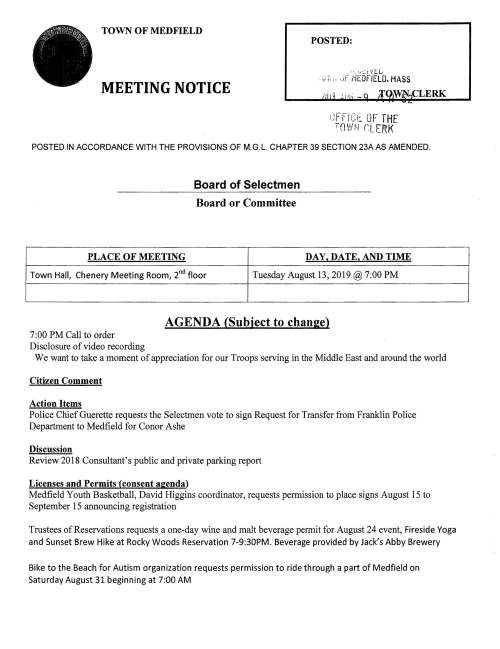 TOWN OF MEDFIELD MEETING NOTICE POSTED: ,;V.:JFMEOFI£LO,MAS'S. /iii1i(i .„. -q jq^CLERK °f£.i^ TOWN OFTHE nLFRK POSTED IN ACCORDANCE WITH THE PROVISIONS OF M.G.L. CHAPTER 39 SECTION 23AAS AMENDED. Board of Selectmen Board or Committee AGENDA (Subiect to chanse) 7:00 PM Call to order Disclosure ofvideo recording We want to take a moment of appreciation for our Troops serving in the Middle East and around the world Citizen Comment Action Items Police ChiefGuerette requests the Selectmen vote to sign Request for Transfer from Franklin Police Department to Medfield for Conor Ashe Discussion Review 2018 Consultant's public and private parking report Licenses and Permits (consent aeenda) Medfield Youth Basketball, David Higgins coordinator, requests permission to place signs August 15 to September 15 announcing registration Tmstees of Reservations requests a one-day wine and malt beverage permit for August 24 event, Fireside Yoga and Sunset Brew Hike at Rocky Woods Reservation 7-9:30PM. Beverage provided by Jack's Abby Brewery Bike to the Beach for Autism organization requests permission to ride through a part of Medfield on Saturday August 31 beginning at 7:00 AM PLACE OF MEETING DAY. DATE, AND TIME Town Hall, Chenery Meeting Room, 2 floor Tuesday August 13,2019 @ 7:00 PM Kenney Road neighborhood requests a Block Party permit for Saturday September 14, 2019 from 3-8PM. Rain date Sunday September 15, 3-7PM Pendine Meeting Minutes January 8; Febmary 5; March 19; April 2; April 23 Review updated Board ofSelectmen Action List Town Administrator Update f^- C: c"~" ,..; SelectmenReport s—w ; Informational Medfield Conservation Commission information packet Next meeting dates Thursday August 29; Tuesday September 3 •.-), c;- ~n ^ IE -n- BZ] > p? ^^ ^ °' ^:3'm= ^~~: > cn c» Cj w §-T-(T