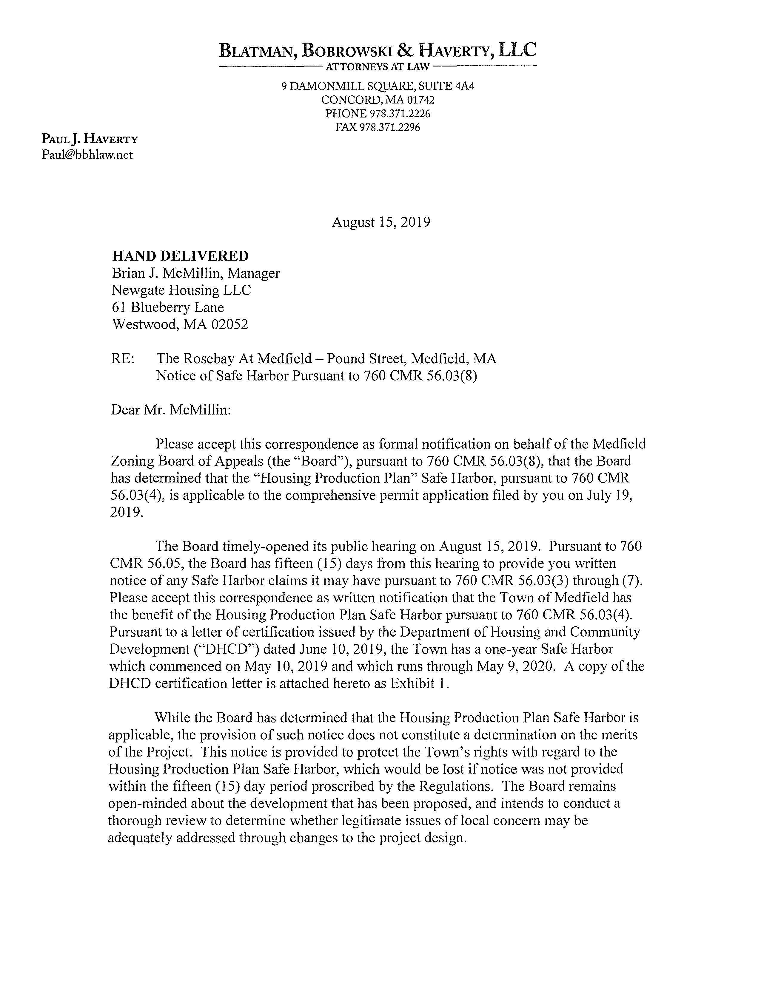 BLATMAN, BOBROWSKI & HAVERTY, LLC ------ATTORNEYS AT LAW------ PAUL}. HAVERTY Paul@bbhlaw.net HAND DELIVERED Brian J. McMillin, Manager Newgate Housing LLC 61 Blueberry Lane Westwood, MA 02052 9 DAMONMILL SQUARE, SUITE 4A4 CONCORD, MA 01742 PHONE 978.371.2226 FAX 978.371.2296 August 15,2019 RE: The Rosebay At Medfield - Pound Street, Medfield, MA Notice of Safe Harbor Pursuant to 760 CMR 56.03(8) Dear Mr. McMillin: Please accept this correspondence as formal notification on behalf of the Medfield Zoning Board of Appeals (the "Board"), pursuant to 760 CMR 56.03(8), that the Board has determined that the "Housing Production Plan" Safe Harbor, pursuant to 760 CMR 56.03(4), is applicable to the comprehensive permit application filed by you on July 19, 2019. The Board timely-opened its public hearing on August 15, 2019. Pursuant to 760 CMR 56.05, the Board has fifteen (15) days from this hearing to provide you written notice of any Safe Harbor claims it may have pursuant to 760 CMR 56.03(3) through (7). Please accept this correspondence as written notification that the Town of Medfield has the benefit ofthe Housing Production Plan Safe Harbor pursuant to 760 CMR 56.03(4). Pursuant to a letter of certification issued by the Department of Housing and Community Development ("DHCD") dated June 10, 2019, the Town has a one-year Safe Harbor which commenced on May 10,2019 and which runs through May 9, 2020. A copy ofthe DHCD certification letter is attached hereto as Exhibit 1. While the Board has determined that the Housing Production Plan Safe Harbor is applicable, the provision of such notice does not constitute a determination on the merits of the Project. This notice is provided to protect the Town's rights with regard to the Housing Production Plan Safe Harbor, which would be lost if notice was not provided within the fifteen (15) day period proscribed by the Regulations. The Board remains open-minded about the development that has been proposed, and intends to conduct a thorough review to determine whether legitimate issues of local concern may be adequately addressed through changes to the project design. If you have any questions regarding this correspondence, please feel free to contact me. Cc: Phil DeMartino, DHCD Sarah Raposa, Town Plmmer 2 Commonwealth of Massachusetts DEPARTMENT OF HOUSING & COMMUNITY DEVELOPMENT Charles D. Baker, Governor + Karyn E. Polito, Lt. Governor + Janelle L. Chan, Undersecretary June 10,2019 Mr. Gustave Murby, Chairman Medfield Board of Selectman Town House/ 459 Main Street Medfield, MA 02052 Housing Production Plan- Certification Approved Dear Mr. Murby: The Department of Housing and Community Development (DHCD) certifies that the Town of Medfield is in compliance with its Housing Production Plan. This certification is effective for a one year period beginning on May 10,2019 to May 9, 2020. This Certification of Municipal Compliance is based on the following findings: 1. Medfield has provided evidence that the required number of units described in its request is eligible to be counted towards certification. 2. The 27 Subsidized Housing Inventory (SHJ) eligible units in this project (Medfield Meadows SHl ID # 10290 meet the number (21) necessary to satisfy a one year certification threshold~ 3. The housing development is consistent with the production goals outlined in Medfield Housing Production Plan. Please note that all units must retain eligibility for the SHJ for the entire certification period. If units are no longer eligible for inclusion on the SHI, they will be removed and will no longer be eligible for certification. This action may affect the term of your certification. I have included an updated list of SHI eligible units. Medfield's current SHI stands at 8.29%. If you have any questions or need assistance, please contact Phillip DeMartino, Technical Assistance Coordinator, at (617) 573-1357 or Phiilip.DeMartino@state.ma.us. Associate Director, DHCD cc Senator Paul Feeney Representative Shawn Dooley Representative Denise C. Garlick Sarah Raposa, Town Planner, Medfield Michael J. Sullivan, Town Administrator, Medfield John J. McNicholas, Acting Chair, Zoning Board of Appeal 100 Cambridge Street, Suite 300 Boston, Massachusetts 02114 www.mass.gov/dhcd 617.573.1100 Medfield DHCD ID# 1890 1891 1892 1893 4360 9953 10062 10063 10221 10222 10290 6/10/2019 DEPARTMENT OF HOUSING AND COMMUNITY DEVELOPMENT CH408 SUBSIDIZED HOUSING INVENTORY Bulltw/ Total SHI Affordability Comp. Subsidizing Project Name Address Type Units Expires Permit? Agency Tilden Village 30 Pound Street Rental 60 Perp Yes DHCD Allendale Dale Street Ownership 17 Perp YES DHCD DHCD The Village at Medfield Turtle Brook Way Ownership 6 Perp YES DHCD DHCD ~~------- Wilkins Glen Wilkins Glen Road Rental 103 2042 YES MassHousing DHCD DDS Group Homes Confidential Rental 5 N/A No DDS The Pare at Medfield One Gateway Drive Rental 92 Perp YES DHCD Country Estates 21, 25, & 29 Hospital Rd Ownership 8 Perp YES MassHousing Cushman House aka Cushing 67 North Street Rental 8 Perp YES DHCD House 71 North Street 71 North Street Rental 8 Perp YES DHCD Hillside Village 80 North Meaovvs Road Rental 16 Perp YES DHCD Medfield Meadovvs 41 Dale St Mix 27 Perp DHCD Medfield Totals 350 Census 2010 Year Round Housing Units Percent Subsidized 4,220 8.29% Medfield Page 1 of 1 This data is derived from information provided to the Department of Housing and Community Development (DHCD) by Individual communities and is subject to change as new information is obtained and use restrictions expire.