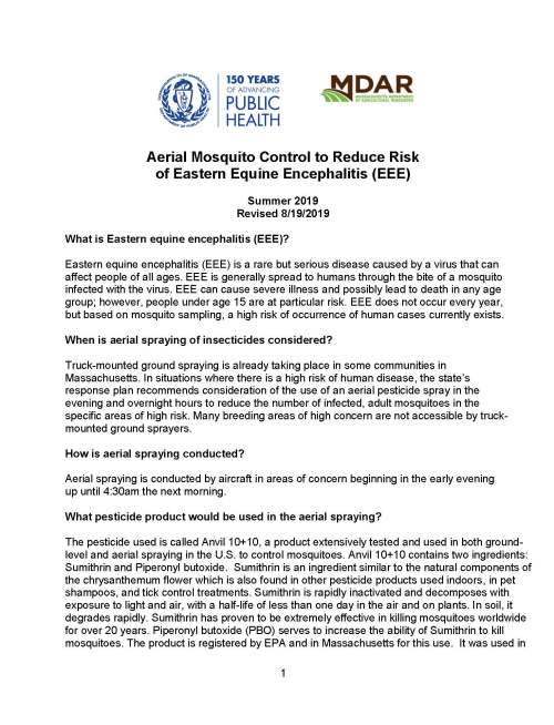 1 Aerial Mosquito Control to Reduce Risk of Eastern Equine Encephalitis (EEE) Summer 2019 Revised 8/19/2019 What is Eastern equine encephalitis (EEE)? Eastern equine encephalitis (EEE) is a rare but serious disease caused by a virus that can affect people of all ages. EEE is generally spread to humans through the bite of a mosquito infected with the virus. EEE can cause severe illness and possibly lead to death in any age group; however, people under age 15 are at particular risk. EEE does not occur every year, but based on mosquito sampling, a high risk of occurrence of human cases currently exists. When is aerial spraying of insecticides considered? Truck-mounted ground spraying is already taking place in some communities in Massachusetts. In situations where there is a high risk of human disease, the state’s response plan recommends consideration of the use of an aerial pesticide spray in the evening and overnight hours to reduce the number of infected, adult mosquitoes in the specific areas of high risk. Many breeding areas of high concern are not accessible by truck-mounted ground sprayers. How is aerial spraying conducted? Aerial spraying is conducted by aircraft in areas of concern beginning in the early evening up until 4:30am the next morning. What pesticide product would be used in the aerial spraying? The pesticide used is called Anvil 10+10, a product extensively tested and used in both ground-level and aerial spraying in the U.S. to control mosquitoes. Anvil 10+10 contains two ingredients: Sumithrin and Piperonyl butoxide. Sumithrin is an ingredient similar to the natural components of the chrysanthemum flower which is also found in other pesticide products used indoors, in pet shampoos, and tick control treatments. Sumithrin is rapidly inactivated and decomposes with exposure to light and air, with a half-life of less than one day in the air and on plants. In soil, it degrades rapidly. Sumithrin has proven to be extremely effective in killing mosquitoes worldwide for over 20 years. Piperonyl butoxide (PBO) serves to increase the ability of Sumithrin to kill mosquitoes. The product is registered by EPA and in Massachusetts for this use. It was used in 2 previous aerial applications for mosquito control (2006, 2010, 2012). It is also used by some of the Mosquito Control Projects for ground applications. Are there precautions I should take if spraying will occur in my area? No special precautions are recommended; however, residents can reduce exposure by staying indoors during spraying. Aerial spraying is conducted at night and the active ingredients of the pesticide product used for aerial application for mosquito control generally break down quickly and leave no residue. Although aerial spraying is considered necessary to reduce human risk, it will not eliminate risk. It is critical that residents protect themselves from mosquito bites by staying indoors during peak mosquito hours from dusk to dawn, applying insect repellent when outdoors, draining standing water where mosquitoes breed, and repairing screens in doors and windows. Residents should also take steps to protect their pets from mosquito bites. Are there any health impacts associated with exposure to Anvil 10+10? There are no health risks expected during or after spraying. There is no evidence that aerial spraying of Anvil 10+10 will exacerbate certain health conditions, such as asthma or chemical sensitivity. Can these targeted ground and aerial sprays harm other insects or wildlife? Aerial spraying will be conducted in the nighttime hours, when fish are less likely to be at the surface feeding and honeybees are most likely to be in their hives. Owners should cover small ornamental fishponds during the night of spraying. These fishponds can be uncovered in the morning after spraying has been completed. If I am a beekeeper, should I take special precautions to protect the bees before or after aerial spraying? We do not anticipate negative impacts on honey bee colonies since the aerial spraying will take place at night. If bees are congregating outside the hive box(es), consider applying a cover to the hive entrance or over the entire hive box(es) using a loose wet cloth (burlap, sheet, etc.) to prevent bees from exiting, thus not allowing for direct contact during the application. If miticides have been applied and there is concern about ventilation during covering, consider adding an additional empty box on top to increase ventilation within the hive during the application. Remove covers and additional boxes placed on hives as soon as possible the morning following application. To report signs of acute honey bee mortality defined as larger than normal quantities of dead or dying bees at the entrance or inside hives post application, contact the Apiary Program Message Line ASAP by calling 617-626-1801 Is there a risk to drinking water sources? No. Aerial spraying is not expected to have any impacts on surface water or drinking water. 3 Who do I contact to learn more about aerial spraying in my area? Your local health department will be aware of any plans for aerial spraying. Updates will be provided via local media outlets, social media, and other channels. For questions about aerial spraying, contact MDAR Crop and Pest Services at (617) 626-1700. For the most updated information on EEE risk and aerial spraying, contact the DPH Division of Epidemiology (617) 983-6800 or visit the DPH website at www.mass.gov/guides/aerial-mosquito-control-summer-2019 for updated mosquito results, maps and incidence of positive mosquito samples. For general information on mosquito control, contact the State Reclamation and Mosquito Control Board within MDAR at (617) 626-1723.