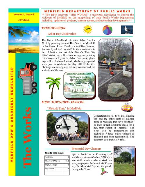 The Town of Medfield celebrated Arbor Day for 2019 by planting trees at The Center in Medfield on Ice House Road. Thank you to COA Director, Roberta Lynch and her staff for their assistance in the celebration. As part of the Town’s “Tree City USA” status, we will be conducting tree planting ceremonies each year on Arbor Day, some plantings will be dedicated to individuals or groups and some just to celebrate the day. All of the tree plantings are to improve the environment and the aesthetics of the area. M E D F I E L D D E P A R T M E N T O F P U B L I C W O R K S ** The DPW presents “THE WORKS”, a quarterly newsletter to inform the residents of Medfield on the happenings of their Public Works Department including updates on projects, current events, and upcoming developments ** Tree Division 1 Misc. Town/DPW Events 1, 2 Employee Spotlight 2 DPW Fun Facts 2 Inside this issue: The Works M E D F I E L D D P W ’ S Q U A R T E R LY N E W S L E T T E R Volume 1, Issue 4 July 2019 Arbor Day Celebration TREE DIVISION: “Electric Time” in Medfield Congratulations to Tom and Brandie Erb and the entire staff of Electric Time in Medfield that have constructed their largest structured clock for a new train station in Thailand. The clock will be disassembled and packed in 3 large crates, shipped to Thailand and then reassembled. The assembly could take 2-3 days. MISC. TOWN/DPW EVENTS: Memorial Day Cleanup Special thanks to the Cemetery staff and the assistance of other DPW division staff members who worked tirelessly to prepare the Vine Lake Cemetery for Memorial Day and the parade through the Town. VOLUME 1, ISSUE 4 During the Spring, the DPW asked for volunteers to help the Town pick up litter within the Town borders. We had many volunteers that came out on that weekend and we were able to collect over 300 bags of litter on roadsides, parking lots, the grounds of public buildings, churches, schools, parks and river fronts etc…. The cleanup effort was in conjunction with “Earth Day” week. We thank all of the volunteers that helped to clean up Medfield and we hope that many others will take the same initiative. Page 2 Employee Spotlight Meet Steve DellaCamera, Groundskeeper II of the DPW Cemetery Division. Steve is part of a dynamic duo that cares for and maintains the Vine Lake Cemetery as well as supporting the Highway Div. in multiple projects throughout the year. He takes great pride in ensuring that all aspects of the cemetery activities are carefully completed, including coordination of funerals. He holds a Class B Commercial Driver’s License as well as a 2A Excavator Hoisting License. He has been with the department since 2015 and had previously owned his own landscape/ construction company for 10 years prior. His experience and considerate personality makes him an asset to the community and an invaluable member of our team. Medfield Clean-up Days DPW Fun Facts DID YOU KNOW?  Medfield is the 43rd town which was incorporated in Massachusetts in 1651.  Medfield is 14.43 square miles in area. For more information or have questions, please contact our main office at (508) 906-3003 or visit our town website @ www.town.medfield.net Medfield DPW Food Drive The Medfield Department of Public Works held a Food Drive during the month of May at the Transfer Station to help support the Medfield Food Cupboard. Touch—A—Truck Also in May, the Medfield DPW went to the Middle School for a Touch -a-Truck event where many kids got a chance to climb on different vehicles and equipment.