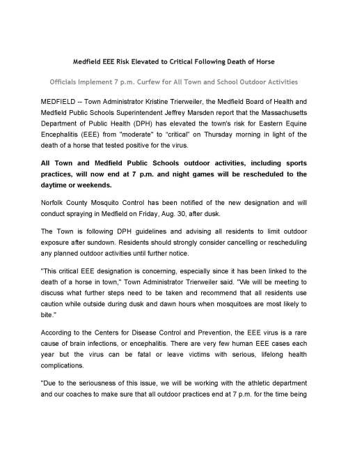 Medfield EEE Risk Elevated to Critical Following Death of Horse Officials Implement 7 p.m. Curfew for All Town and School Outdoor Activities MEDFIELD -- Town Administrator Kristine Trierweiler, the Medfield Board of Health and Medfield Public Schools Superintendent Jeffrey Marsden report that the Massachusetts Department of Public Health (DPH) has elevated the town's risk for Eastern Equine Encephalitis (EEE) from "moderate" to “critical” on Thursday morning in light of the death of a horse that tested positive for the virus. All Town and Medfield Public Schools outdoor activities, including sports practices, will now end at 7 p.m. and night games will be rescheduled to the daytime or weekends. Norfolk County Mosquito Control has been notified of the new designation and will conduct spraying in Medfield on Friday, Aug. 30, after dusk. The Town is following DPH guidelines and advising all residents to limit outdoor exposure after sundown. Residents should strongly consider cancelling or rescheduling any planned outdoor activities until further notice. "This critical EEE designation is concerning, especially since it has been linked to the death of a horse in town," Town Administrator Trierweiler said. "We will be meeting to discuss what further steps need to be taken and recommend that all residents use caution while outside during dusk and dawn hours when mosquitoes are most likely to bite." According to the Centers for Disease Control and Prevention, the EEE virus is a rare cause of brain infections, or encephalitis. There are very few human EEE cases each year but the virus can be fatal or leave victims with serious, lifelong health complications. "Due to the seriousness of this issue, we will be working with the athletic department and our coaches to make sure that all outdoor practices end at 7 p.m. for the time being and will be working diligently to reschedule any night games coming up," Superintendent Marsden said. "The safety of our students is our number one priority and we will be taking all precautions to prevent our students from being outdoors when mosquitoes are at their worst." Town and state officials offer the following important guidelines about EEE and mosquito-borne illness: Avoid Mosquito Bites  Limit outdoor activities during peak mosquito hours. Consider cancelling or rescheduling planned outdoor evening events and activities. The hours from dusk to dawn are peak biting times for many mosquitoes. If you are outdoors at any time and notice mosquitoes around you, take steps to avoid being bitten by moving indoors, covering up and/or wearing repellent.  Clothing can help reduce mosquito bites: Although it may be difficult to do when it’s hot, wearing long sleeves, long pants and socks while outdoors will help keep mosquitoes away from your skin.  Apply insect repellent if you do go outdoors. Use a repellent with DEET, permethrin, picaridin, IR3535 or oil of lemon eucalyptus according to the instructions on the product label. DEET products should not be used on infants under two months of age and should be used in concentrations of 30 percent or less on older children. Oil of lemon eucalyptus should not be used on children under 3 years of age. Permethrin products are intended for use on items such as clothing, shoes, bed nets and camping gear and should not be applied directly to your skin. Mosquito-Proof Your Home  Drain standing water: Many mosquitoes lay their eggs in standing water. Limit the number of places around your home for mosquitoes to breed by either draining or getting rid of items that hold water. Check rain gutters and drains. Empty any unused flowerpots and wading pools and change water in birdbaths frequently.  Install or repair window and door screens: Some mosquitoes like to come indoors. Keep them outside by having tightly-fitting screens on all of your windows and doors. Information about EEE and reports of current and historical EEE virus activity in Massachusetts can be found on the MDPH website here. "Medfield is now one of many communities throughout the region that have been given the critical designation by DPH," said Medfield Health Agent Nancy Bennotti. "We will continue to update residents as needed and ask that they adhere to the 7 p.m. curfew for outdoor activities. If anyone believes they are exhibiting signs of having contracted the EEE virus please seek medical help immediately."