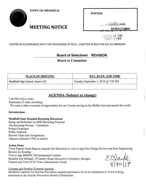 TOWN OF MEDFIELD POSTED: MEETING NOTICE POSTED IN ACCORDANCE WITH THE PROVISIONS OF M.G.L. CHAPTER 39 SECTION 23A AS AMENDED. Board of Selectmen REVISION Board or Committee PLACE OF MEETING DAY, DATE, AND TIME Medfield High School, Room 125 Tuesday September 3, 2019@ 7:00PM AGENDA (Subject to change) 7:00PM Call to order Disclosure of video recording We want to take a moment of appreciation for our Troops serving in the Middle East and around the world Introductions Medfield State Hospital Rezoning Discussion Recap and Refresher on MSH Rezoning Proposal The Rezoning Process I Timeframe Project Proponent Public Outreach Review Tasks and Assignments Adjourn (estimate 9 PM or earlier) Action Items Town Planner Sarah Raposa requests the Selectmen to vote to sign Peer Design Review and Peer Engineering Review for Rosebay Vote to sign MSHDC Environmental Contract Resident Jon Michaeli, 39 Quarry Road; discussion of property damages Finalize and Vote FY20 Town Administrator Goals Licenses and Permits (Consent Agenda) Medfield Coalition For Suicide Prevention requests permission for an art installation in Town to bring awareness to the Suicide Prevention Month of September