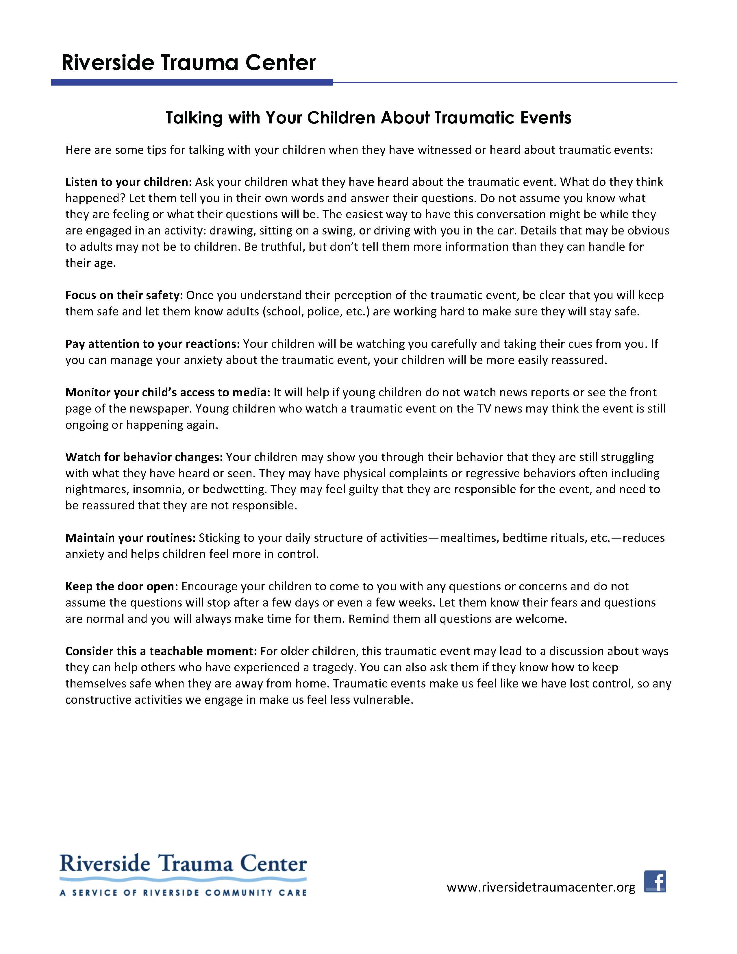 Riverside Trauma Center www.riversidetraumacenter.org Talking with Your Children About Traumatic Events Here are some tips for talking with your children when they have witnessed or heard about traumatic events: Listen to your children: Ask your children what they have heard about the traumatic event. What do they think happened? Let them tell you in their own words and answer their questions. Do not assume you know what they are feeling or what their questions will be. The easiest way to have this conversation might be while they are engaged in an activity: drawing, sitting on a swing, or driving with you in the car. Details that may be obvious to adults may not be to children. Be truthful, but don’t tell them more information than they can handle for their age. Focus on their safety: Once you understand their perception of the traumatic event, be clear that you will keep them safe and let them know adults (school, police, etc.) are working hard to make sure they will stay safe. Pay attention to your reactions: Your children will be watching you carefully and taking their cues from you. If you can manage your anxiety about the traumatic event, your children will be more easily reassured. Monitor your child’s access to media: It will help if young children do not watch news reports or see the front page of the newspaper. Young children who watch a traumatic event on the TV news may think the event is still ongoing or happening again. Watch for behavior changes: Your children may show you through their behavior that they are still struggling with what they have heard or seen. They may have physical complaints or regressive behaviors often including nightmares, insomnia, or bedwetting. They may feel guilty that they are responsible for the event, and need to be reassured that they are not responsible. Maintain your routines: Sticking to your daily structure of activities—mealtimes, bedtime rituals, etc.—reduces anxiety and helps children feel more in control. Keep the door open: Encourage your children to come to you with any questions or concerns and do not assume the questions will stop after a few days or even a few weeks. Let them know their fears and questions are normal and you will always make time for them. Remind them all questions are welcome. Consider this a teachable moment: For older children, this traumatic event may lead to a discussion about ways they can help others who have experienced a tragedy. You can also ask them if they know how to keep themselves safe when they are away from home. Traumatic events make us feel like we have lost control, so any constructive activities we engage in make us feel less vulnerable.