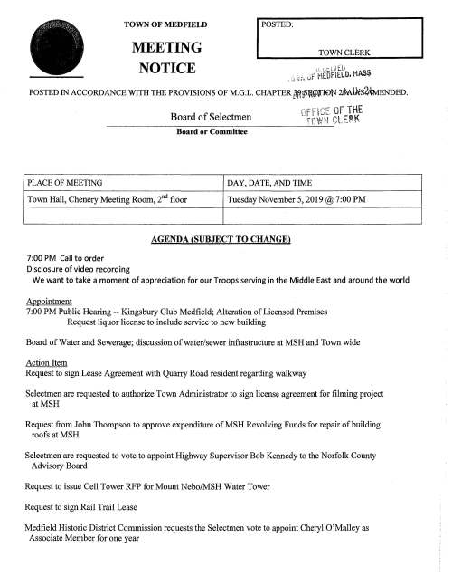 MEETING I POSTED: TOWN CLERK TOWN OF MEDFIELD NOTICE "' "··iE.li . _ .. , .(~EOFlEL'3. t1ASS ' ~...; "f";< l'lt. - POSTED IN ACCORDANCE WITH THE PROVISIONS OF M.G.L. CHAPTER 8Jt~:fif}fiDl'J ~U:s2:MENDED. n.:-r:'r~,:: u~F THE .;1 l 1~~- Board of Selectmen TOWH CLE~t Board or Committee PLACE OF MEETING DAY, DATE, AND TIME Town Hall, Chenery Meeting Room, 2nd floor Tuesday November 5, 2019@ 7:00PM 7:00 PM Call to order Disclosure of video recording AGENDA (SUBJECT TO CHANGE) We want to take a moment of appreciation for our Troops serving in the Middle East and around the world Appointment 7:00PM Public Hearing-- Kingsbury Club Medfield; Alteration of Licensed Premises Request liquor license to include service to new building Board of Water and Sewerage; discussion of water/sewer infrastructure at MSH and Town wide Action Item Request to sign Lease Agreement with Quarry Road resident regarding walkway Selectmen are requested to authorize Town Administrator to sign license agreement for filming project atMSH Request from John Thompson to approve expenditure ofMSH Revolving Funds for repair of building roofs atMSH Selectmen are requested to vote to appoint Highway Supervisor Bob Kennedy to the Norfolk County Advisory Board Request to issue Cell Tower RFP for Mount Nebo/MSH Water Tower Request to sign Rail Trail Lease Medfield Historic District Commission requests the Selectmen vote to appoint Cheryl O'Malley as Associate Member for one year Selectmen are invited to attend the Eagle Court of Honor for Troop 10 Scouts Alexander B. Fedak and William Michael Maritan that will take place Saturday November 30, 2019 at the United Church of Christ, at 1 :00 PM Discussion Discuss and potentially vote to sign letter in response to DCAMM's request for an extension for roadway easement access at MSH Pending Cultural Council requests $1,000 from Board of Selectmen Economic Improvement Fund for the Holiday Stroll art installation at the Town House Licenses and Permits (Consent Agenda) Bill Pope, Zullo Gallery Director requests a one-day wine and malt beverage permit for Saturday November 9 from 5-10 PM for music performance by the band The-- Cetft I Y'~ Church ofthe Advent requests permission to post signs announcing their annual Holiday Bazaar on Saturday November 16, 2019. Signs in place November 2 -16, 2019 Medfield Music Association requests permission to post signs November 25 to December 10 announcing 5pCLfJhe:tWwL£1tvS~cv~cvfeMJ Wi.ntev fv~on Tuesday December 10,2019. Also requesting permission to post signs April1-14, 2020 promoting Med.fl,e.«Ltl~Schocl; JCVf/!1 N~to take place Tuesday April14, 2020 Town Administrator Update Review Board of Selectmen Action List Selectmen Report Informational Copies of Board of Appeals decisions nos. 13 72 and 13 7 4 Packet of information from Medfield Conservation Commission .-.. c:.....: ~·-- ::z: c:> .r_:: )> -.. N o- ...,.. . . .i ::t: ;--· me c.-:r-;' ~< rnrr rc- ? j; Cf> q;